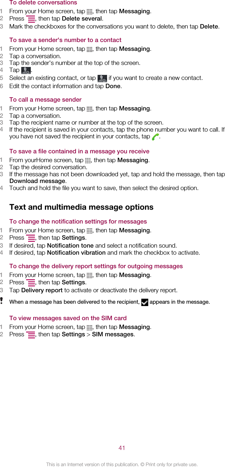 To delete conversations1From your Home screen, tap  , then tap Messaging.2Press  , then tap Delete several.3Mark the checkboxes for the conversations you want to delete, then tap Delete.To save a sender&apos;s number to a contact1From your Home screen, tap  , then tap Messaging.2Tap a conversation.3Tap the sender&apos;s number at the top of the screen.4Tap  .5Select an existing contact, or tap   if you want to create a new contact.6Edit the contact information and tap Done.To call a message sender1From your Home screen, tap  , then tap Messaging.2Tap a conversation.3Tap the recipient name or number at the top of the screen.4If the recipient is saved in your contacts, tap the phone number you want to call. Ifyou have not saved the recipient in your contacts, tap  .To save a file contained in a message you receive1From yourHome screen, tap  , then tap Messaging.2Tap the desired conversation.3If the message has not been downloaded yet, tap and hold the message, then tapDownload message.4Touch and hold the file you want to save, then select the desired option.Text and multimedia message optionsTo change the notification settings for messages1From your Home screen, tap  , then tap Messaging.2Press  , then tap Settings.3If desired, tap Notification tone and select a notification sound.4If desired, tap Notification vibration and mark the checkbox to activate.To change the delivery report settings for outgoing messages1From your Home screen, tap  , then tap Messaging.2Press  , then tap Settings.3Tap Delivery report to activate or deactivate the delivery report.When a message has been delivered to the recipient,   appears in the message.To view messages saved on the SIM card1From your Home screen, tap  , then tap Messaging.2Press  , then tap Settings &gt; SIM messages.41This is an Internet version of this publication. © Print only for private use.