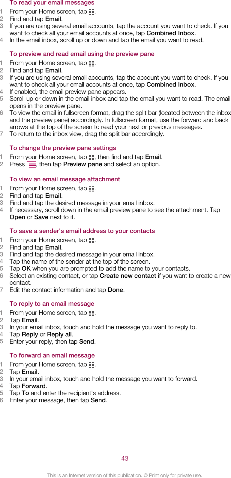 To read your email messages1From your Home screen, tap  .2Find and tap Email.3If you are using several email accounts, tap the account you want to check. If youwant to check all your email accounts at once, tap Combined Inbox.4In the email inbox, scroll up or down and tap the email you want to read.To preview and read email using the preview pane1From your Home screen, tap  .2Find and tap Email.3If you are using several email accounts, tap the account you want to check. If youwant to check all your email accounts at once, tap Combined Inbox.4If enabled, the email preview pane appears.5Scroll up or down in the email inbox and tap the email you want to read. The emailopens in the preview pane.6To view the email in fullscreen format, drag the split bar (located between the inboxand the preview pane) accordingly. In fullscreen format, use the forward and backarrows at the top of the screen to read your next or previous messages.7To return to the inbox view, drag the split bar accordingly.To change the preview pane settings1From your Home screen, tap  , then find and tap Email.2Press  , then tap Preview pane and select an option.To view an email message attachment1From your Home screen, tap  .2Find and tap Email.3Find and tap the desired message in your email inbox.4If necessary, scroll down in the email preview pane to see the attachment. TapOpen or Save next to it.To save a sender&apos;s email address to your contacts1From your Home screen, tap  .2Find and tap Email.3Find and tap the desired message in your email inbox.4Tap the name of the sender at the top of the screen.5Tap OK when you are prompted to add the name to your contacts.6Select an existing contact, or tap Create new contact if you want to create a newcontact.7Edit the contact information and tap Done.To reply to an email message1From your Home screen, tap  .2Tap Email.3In your email inbox, touch and hold the message you want to reply to.4Tap Reply or Reply all.5Enter your reply, then tap Send.To forward an email message1From your Home screen, tap  .2Tap Email.3In your email inbox, touch and hold the message you want to forward.4Tap Forward.5Tap To and enter the recipient&apos;s address.6Enter your message, then tap Send.43This is an Internet version of this publication. © Print only for private use.