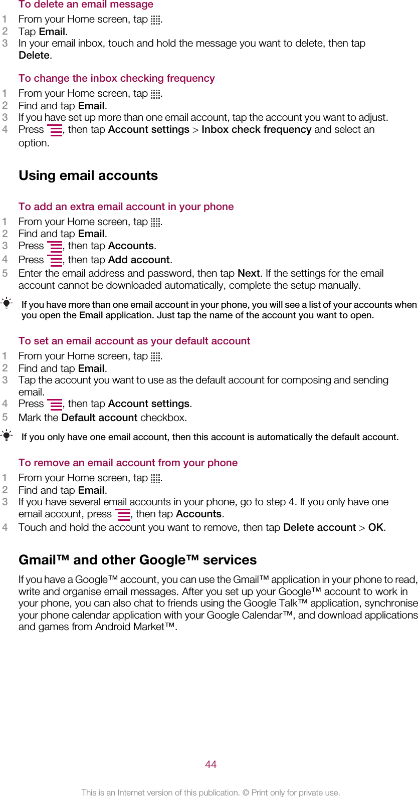 To delete an email message1From your Home screen, tap  .2Tap Email.3In your email inbox, touch and hold the message you want to delete, then tapDelete.To change the inbox checking frequency1From your Home screen, tap  .2Find and tap Email.3If you have set up more than one email account, tap the account you want to adjust.4Press  , then tap Account settings &gt; Inbox check frequency and select anoption.Using email accountsTo add an extra email account in your phone1From your Home screen, tap  .2Find and tap Email.3Press  , then tap Accounts.4Press  , then tap Add account.5Enter the email address and password, then tap Next. If the settings for the emailaccount cannot be downloaded automatically, complete the setup manually.If you have more than one email account in your phone, you will see a list of your accounts whenyou open the Email application. Just tap the name of the account you want to open.To set an email account as your default account1From your Home screen, tap  .2Find and tap Email.3Tap the account you want to use as the default account for composing and sendingemail.4Press  , then tap Account settings.5Mark the Default account checkbox.If you only have one email account, then this account is automatically the default account.To remove an email account from your phone1From your Home screen, tap  .2Find and tap Email.3If you have several email accounts in your phone, go to step 4. If you only have oneemail account, press  , then tap Accounts.4Touch and hold the account you want to remove, then tap Delete account &gt; OK.Gmail™ and other Google™ servicesIf you have a Google™ account, you can use the Gmail™ application in your phone to read,write and organise email messages. After you set up your Google™ account to work inyour phone, you can also chat to friends using the Google Talk™ application, synchroniseyour phone calendar application with your Google Calendar™, and download applicationsand games from Android Market™.44This is an Internet version of this publication. © Print only for private use.