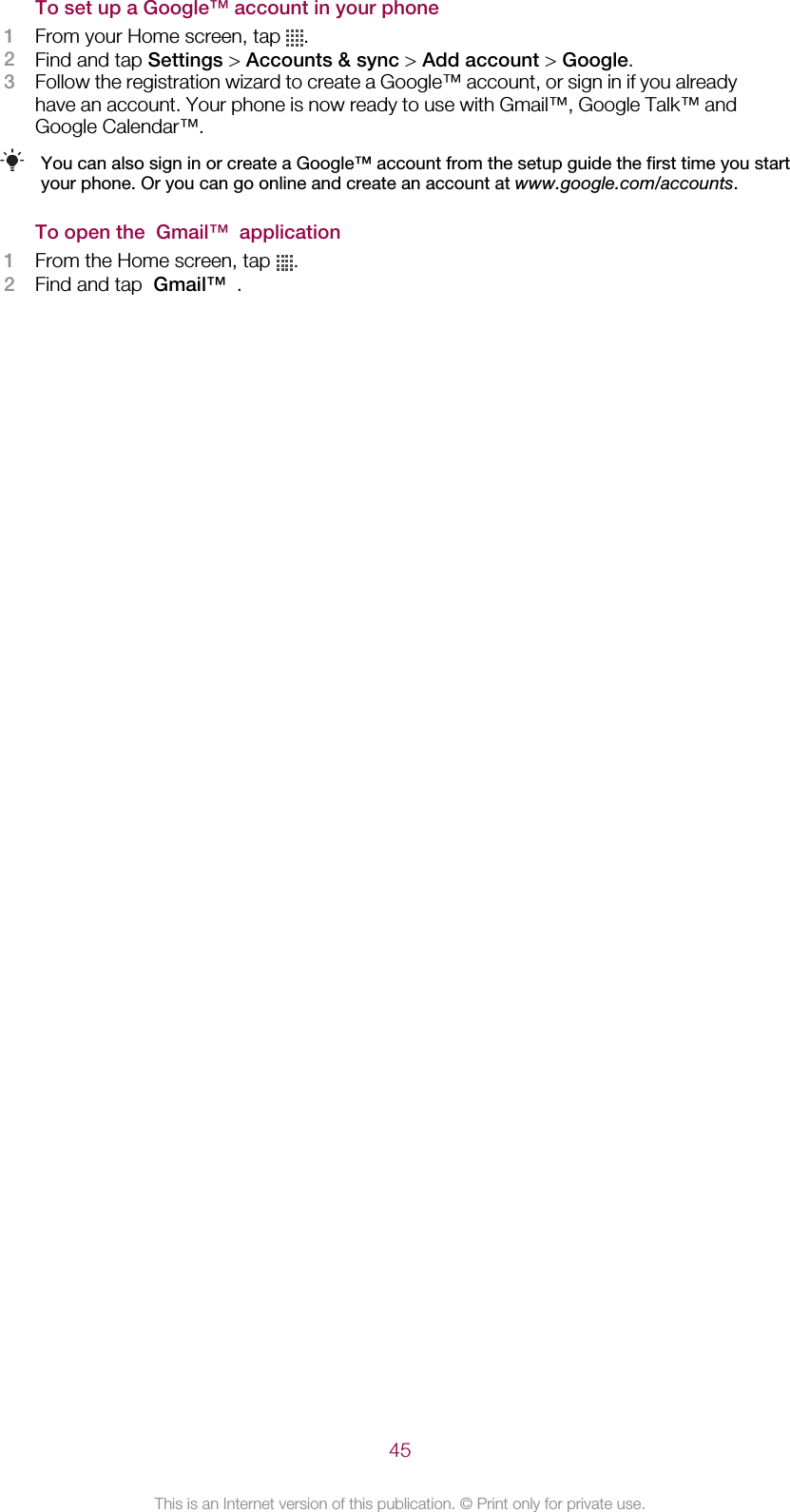 To set up a Google™ account in your phone1From your Home screen, tap  .2Find and tap Settings &gt; Accounts &amp; sync &gt; Add account &gt; Google.3Follow the registration wizard to create a Google™ account, or sign in if you alreadyhave an account. Your phone is now ready to use with Gmail™, Google Talk™ andGoogle Calendar™.You can also sign in or create a Google™ account from the setup guide the first time you startyour phone. Or you can go online and create an account at www.google.com/accounts.To open the  Gmail™  application1From the Home screen, tap  .2Find and tap  Gmail™  .45This is an Internet version of this publication. © Print only for private use.