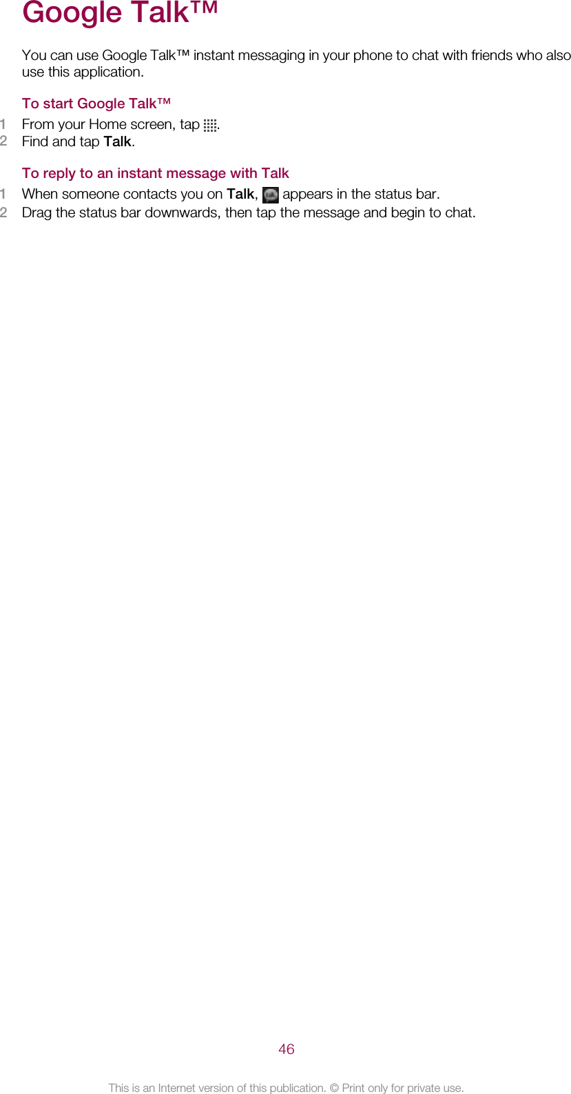 Google Talk™You can use Google Talk™ instant messaging in your phone to chat with friends who alsouse this application.To start Google Talk™1From your Home screen, tap  .2Find and tap Talk.To reply to an instant message with Talk1When someone contacts you on Talk,   appears in the status bar.2Drag the status bar downwards, then tap the message and begin to chat.46This is an Internet version of this publication. © Print only for private use.
