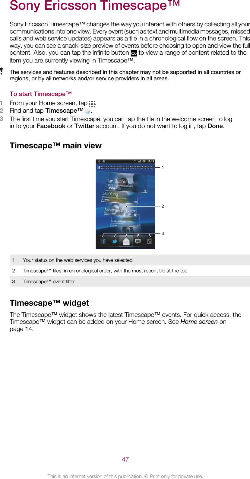 Sony Ericsson Timescape™Sony Ericsson Timescape™ changes the way you interact with others by collecting all yourcommunications into one view. Every event (such as text and multimedia messages, missedcalls and web service updates) appears as a tile in a chronological flow on the screen. Thisway, you can see a snack-size preview of events before choosing to open and view the fullcontent. Also, you can tap the infinite button   to view a range of content related to theitem you are currently viewing in Timescape™.The services and features described in this chapter may not be supported in all countries orregions, or by all networks and/or service providers in all areas.To start Timescape™1From your Home screen, tap  .2Find and tap Timescape™ .3The first time you start Timescape, you can tap the tile in the welcome screen to login to your Facebook or Twitter account. If you do not want to log in, tap Done.Timescape™ main view2311Your status on the web services you have selected2 Timescape™ tiles, in chronological order, with the most recent tile at the top3 Timescape™ event filterTimescape™ widgetThe Timescape™ widget shows the latest Timescape™ events. For quick access, theTimescape™ widget can be added on your Home screen. See Home screen onpage 14.47This is an Internet version of this publication. © Print only for private use.