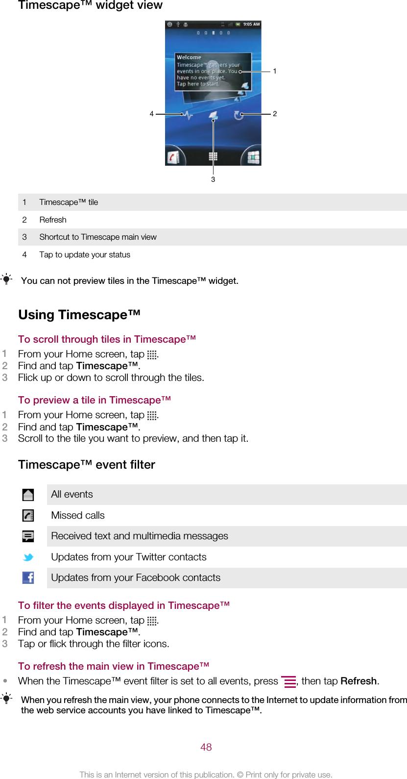 Timescape™ widget view12431 Timescape™ tile2 Refresh3 Shortcut to Timescape main view4 Tap to update your statusYou can not preview tiles in the Timescape™ widget.Using Timescape™To scroll through tiles in Timescape™1From your Home screen, tap  .2Find and tap Timescape™.3Flick up or down to scroll through the tiles.To preview a tile in Timescape™1From your Home screen, tap  .2Find and tap Timescape™.3Scroll to the tile you want to preview, and then tap it.Timescape™ event filterAll eventsMissed callsReceived text and multimedia messagesUpdates from your Twitter contactsUpdates from your Facebook contactsTo filter the events displayed in Timescape™1From your Home screen, tap  .2Find and tap Timescape™.3Tap or flick through the filter icons.To refresh the main view in Timescape™•When the Timescape™ event filter is set to all events, press  , then tap Refresh.When you refresh the main view, your phone connects to the Internet to update information fromthe web service accounts you have linked to Timescape™.48This is an Internet version of this publication. © Print only for private use.