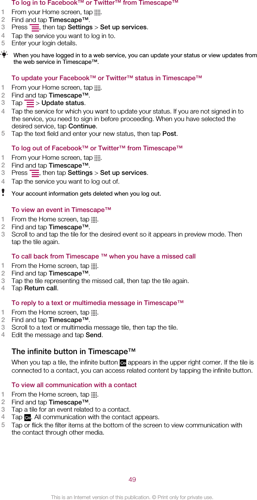 To log in to Facebook™ or Twitter™ from Timescape™1From your Home screen, tap  .2Find and tap Timescape™.3Press  , then tap Settings &gt; Set up services.4Tap the service you want to log in to.5Enter your login details.When you have logged in to a web service, you can update your status or view updates fromthe web service in Timescape™.To update your Facebook™ or Twitter™ status in Timescape™1From your Home screen, tap  .2Find and tap Timescape™.3Tap   &gt; Update status.4Tap the service for which you want to update your status. If you are not signed in tothe service, you need to sign in before proceeding. When you have selected thedesired service, tap Continue.5Tap the text field and enter your new status, then tap Post.To log out of Facebook™ or Twitter™ from Timescape™1From your Home screen, tap  .2Find and tap Timescape™.3Press  , then tap Settings &gt; Set up services.4Tap the service you want to log out of.Your account information gets deleted when you log out.To view an event in Timescape™1From the Home screen, tap  .2Find and tap Timescape™.3Scroll to and tap the tile for the desired event so it appears in preview mode. Thentap the tile again.To call back from Timescape ™ when you have a missed call1From the Home screen, tap  .2Find and tap Timescape™.3Tap the tile representing the missed call, then tap the tile again.4Tap Return call.To reply to a text or multimedia message in Timescape™1From the Home screen, tap  .2Find and tap Timescape™.3Scroll to a text or multimedia message tile, then tap the tile.4Edit the message and tap Send.The infinite button in Timescape™When you tap a tile, the infinite button   appears in the upper right corner. If the tile isconnected to a contact, you can access related content by tapping the infinite button.To view all communication with a contact1From the Home screen, tap  .2Find and tap Timescape™.3Tap a tile for an event related to a contact.4Tap  . All communication with the contact appears.5Tap or flick the filter items at the bottom of the screen to view communication withthe contact through other media.49This is an Internet version of this publication. © Print only for private use.