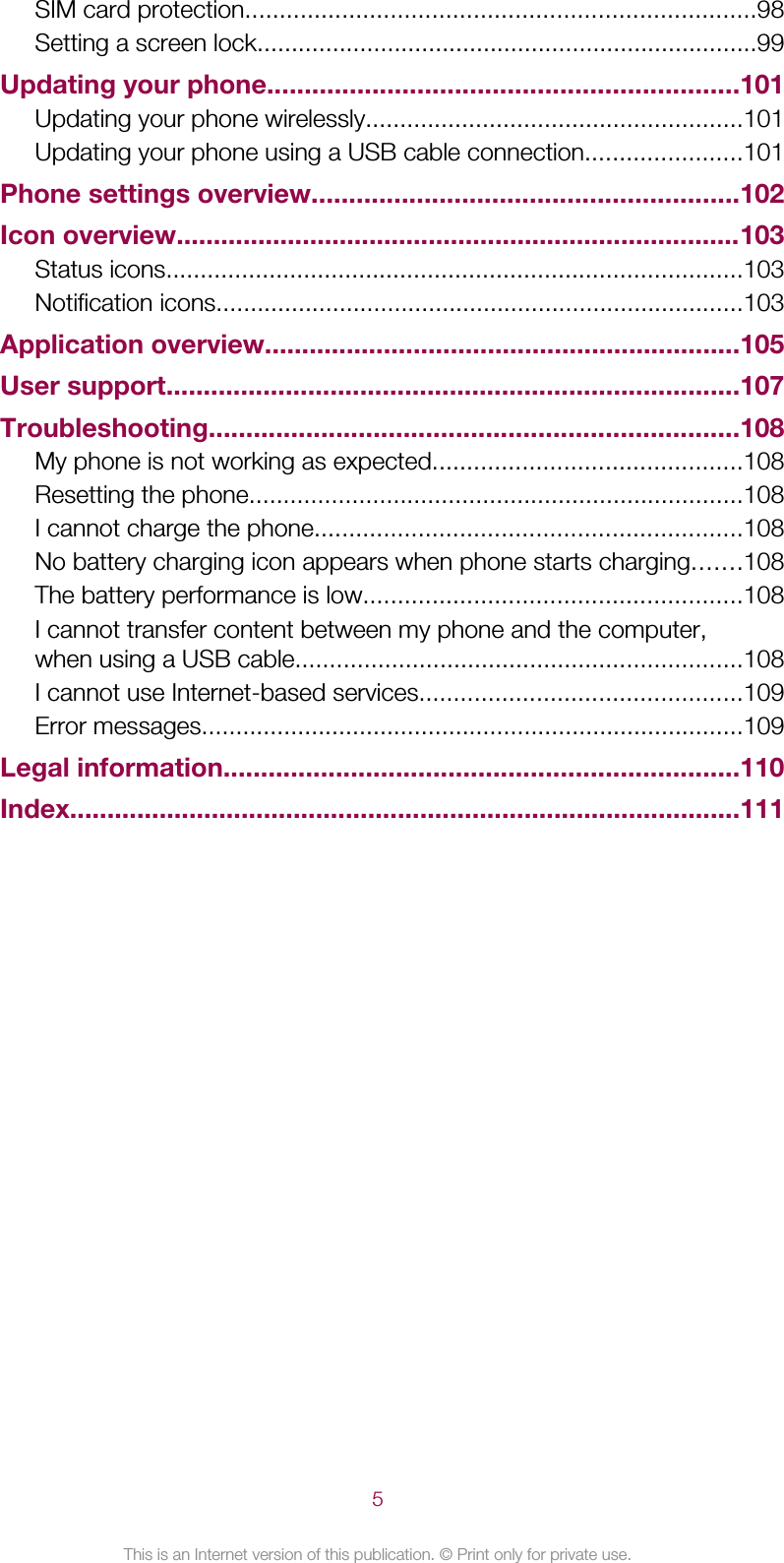 SIM card protection..........................................................................98Setting a screen lock.........................................................................99Updating your phone...............................................................101Updating your phone wirelessly.......................................................101Updating your phone using a USB cable connection.......................101Phone settings overview.........................................................102Icon overview............................................................................103Status icons....................................................................................103Notification icons.............................................................................103Application overview................................................................105User support.............................................................................107Troubleshooting.......................................................................108My phone is not working as expected.............................................108Resetting the phone........................................................................108I cannot charge the phone..............................................................108No battery charging icon appears when phone starts charging.......108The battery performance is low.......................................................108I cannot transfer content between my phone and the computer,when using a USB cable.................................................................108I cannot use Internet-based services...............................................109Error messages...............................................................................109Legal information.....................................................................110Index..........................................................................................1115This is an Internet version of this publication. © Print only for private use.