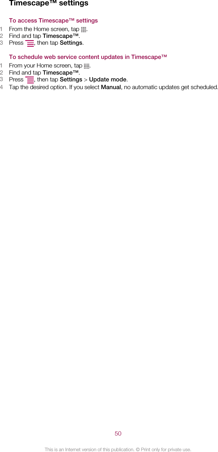 Timescape™ settingsTo access Timescape™ settings1From the Home screen, tap  .2Find and tap Timescape™.3Press  , then tap Settings.To schedule web service content updates in Timescape™1From your Home screen, tap  .2Find and tap Timescape™.3Press  , then tap Settings &gt; Update mode.4Tap the desired option. If you select Manual, no automatic updates get scheduled.50This is an Internet version of this publication. © Print only for private use.