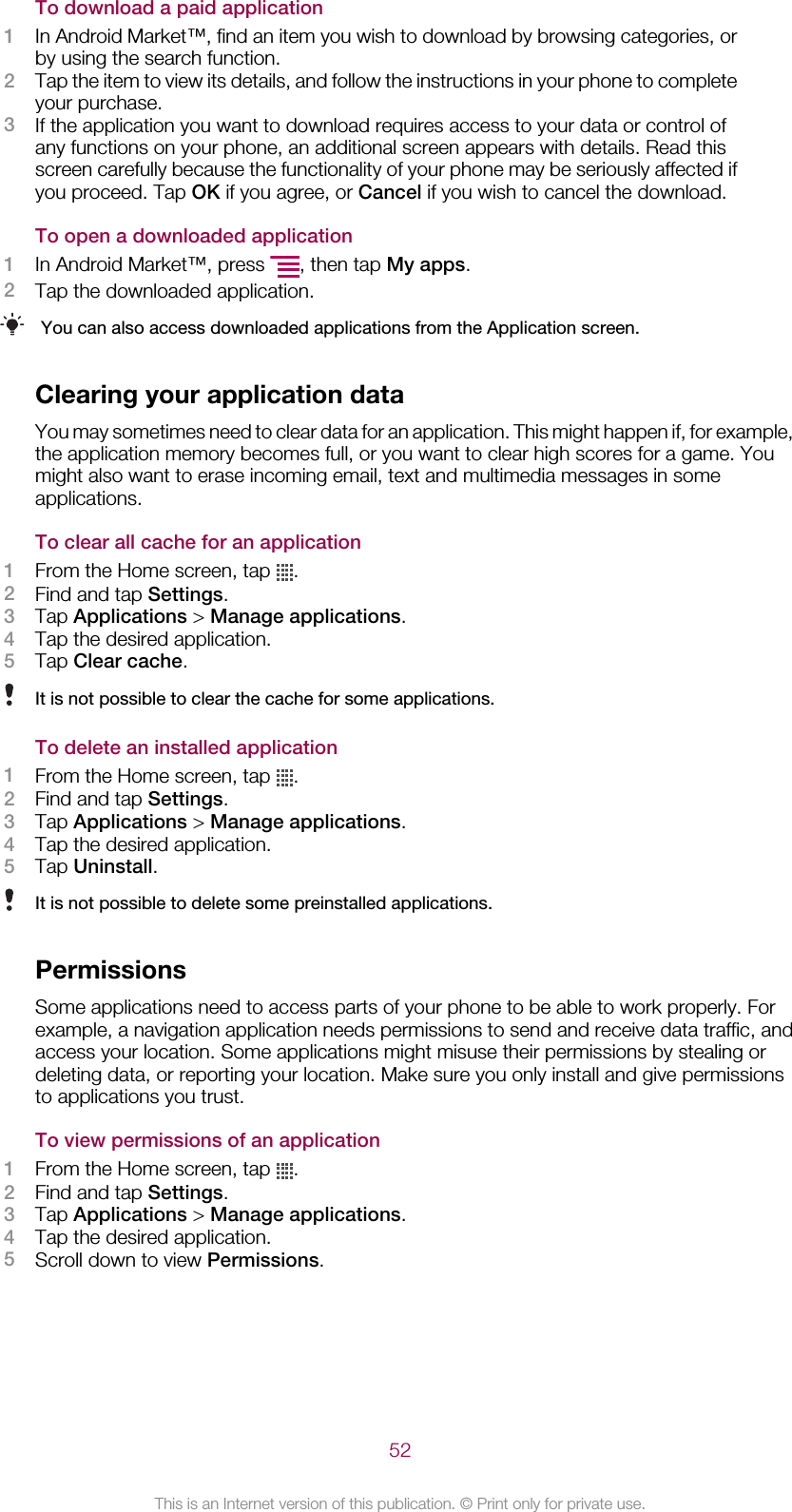 To download a paid application1In Android Market™, find an item you wish to download by browsing categories, orby using the search function.2Tap the item to view its details, and follow the instructions in your phone to completeyour purchase.3If the application you want to download requires access to your data or control ofany functions on your phone, an additional screen appears with details. Read thisscreen carefully because the functionality of your phone may be seriously affected ifyou proceed. Tap OK if you agree, or Cancel if you wish to cancel the download.To open a downloaded application1In Android Market™, press  , then tap My apps.2Tap the downloaded application.You can also access downloaded applications from the Application screen.Clearing your application dataYou may sometimes need to clear data for an application. This might happen if, for example,the application memory becomes full, or you want to clear high scores for a game. Youmight also want to erase incoming email, text and multimedia messages in someapplications.To clear all cache for an application1From the Home screen, tap  .2Find and tap Settings.3Tap Applications &gt; Manage applications.4Tap the desired application.5Tap Clear cache.It is not possible to clear the cache for some applications.To delete an installed application1From the Home screen, tap  .2Find and tap Settings.3Tap Applications &gt; Manage applications.4Tap the desired application.5Tap Uninstall.It is not possible to delete some preinstalled applications.PermissionsSome applications need to access parts of your phone to be able to work properly. Forexample, a navigation application needs permissions to send and receive data traffic, andaccess your location. Some applications might misuse their permissions by stealing ordeleting data, or reporting your location. Make sure you only install and give permissionsto applications you trust.To view permissions of an application1From the Home screen, tap  .2Find and tap Settings.3Tap Applications &gt; Manage applications.4Tap the desired application.5Scroll down to view Permissions.52This is an Internet version of this publication. © Print only for private use.