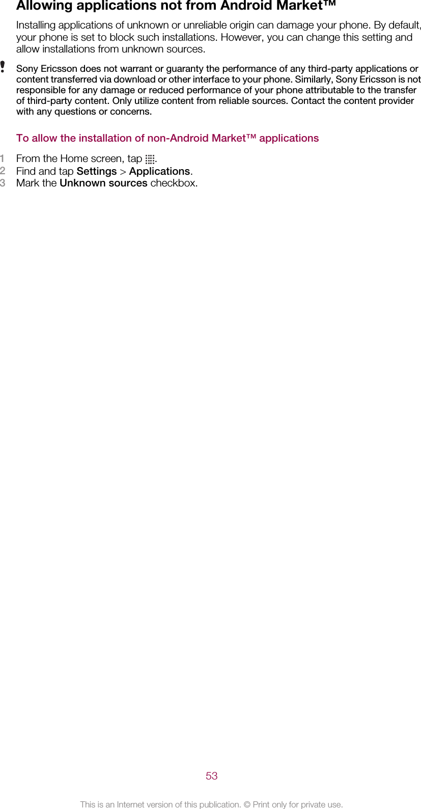 Allowing applications not from Android Market™Installing applications of unknown or unreliable origin can damage your phone. By default,your phone is set to block such installations. However, you can change this setting andallow installations from unknown sources.Sony Ericsson does not warrant or guaranty the performance of any third-party applications orcontent transferred via download or other interface to your phone. Similarly, Sony Ericsson is notresponsible for any damage or reduced performance of your phone attributable to the transferof third-party content. Only utilize content from reliable sources. Contact the content providerwith any questions or concerns.To allow the installation of non-Android Market™ applications1From the Home screen, tap  .2Find and tap Settings &gt; Applications.3Mark the Unknown sources checkbox.53This is an Internet version of this publication. © Print only for private use.