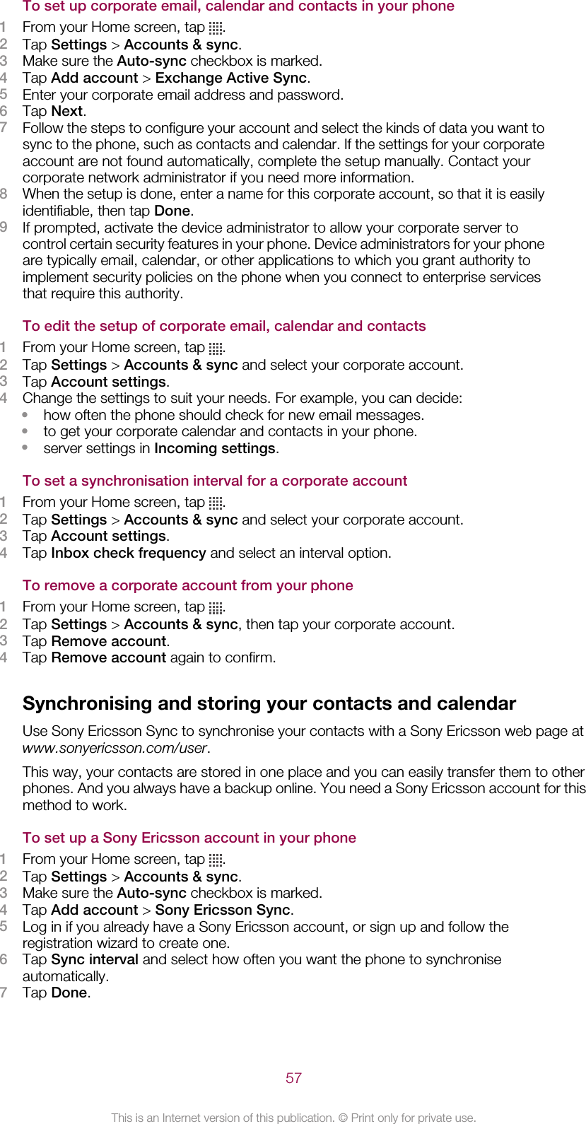 To set up corporate email, calendar and contacts in your phone1From your Home screen, tap  .2Tap Settings &gt; Accounts &amp; sync.3Make sure the Auto-sync checkbox is marked.4Tap Add account &gt; Exchange Active Sync.5Enter your corporate email address and password.6Tap Next.7Follow the steps to configure your account and select the kinds of data you want tosync to the phone, such as contacts and calendar. If the settings for your corporateaccount are not found automatically, complete the setup manually. Contact yourcorporate network administrator if you need more information.8When the setup is done, enter a name for this corporate account, so that it is easilyidentifiable, then tap Done.9If prompted, activate the device administrator to allow your corporate server tocontrol certain security features in your phone. Device administrators for your phoneare typically email, calendar, or other applications to which you grant authority toimplement security policies on the phone when you connect to enterprise servicesthat require this authority.To edit the setup of corporate email, calendar and contacts1From your Home screen, tap  .2Tap Settings &gt; Accounts &amp; sync and select your corporate account.3Tap Account settings.4Change the settings to suit your needs. For example, you can decide:•how often the phone should check for new email messages.•to get your corporate calendar and contacts in your phone.•server settings in Incoming settings.To set a synchronisation interval for a corporate account1From your Home screen, tap  .2Tap Settings &gt; Accounts &amp; sync and select your corporate account.3Tap Account settings.4Tap Inbox check frequency and select an interval option.To remove a corporate account from your phone1From your Home screen, tap  .2Tap Settings &gt; Accounts &amp; sync, then tap your corporate account.3Tap Remove account.4Tap Remove account again to confirm.Synchronising and storing your contacts and calendarUse Sony Ericsson Sync to synchronise your contacts with a Sony Ericsson web page atwww.sonyericsson.com/user.This way, your contacts are stored in one place and you can easily transfer them to otherphones. And you always have a backup online. You need a Sony Ericsson account for thismethod to work.To set up a Sony Ericsson account in your phone1From your Home screen, tap  .2Tap Settings &gt; Accounts &amp; sync.3Make sure the Auto-sync checkbox is marked.4Tap Add account &gt; Sony Ericsson Sync.5Log in if you already have a Sony Ericsson account, or sign up and follow theregistration wizard to create one.6Tap Sync interval and select how often you want the phone to synchroniseautomatically.7Tap Done.57This is an Internet version of this publication. © Print only for private use.