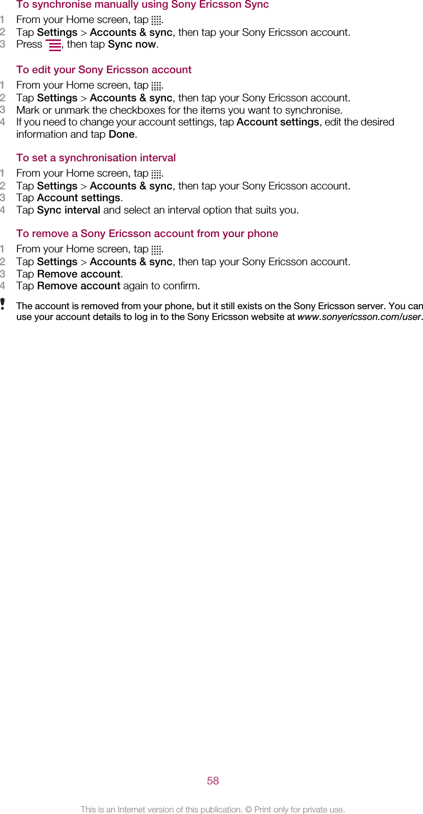 To synchronise manually using Sony Ericsson Sync1From your Home screen, tap  .2Tap Settings &gt; Accounts &amp; sync, then tap your Sony Ericsson account.3Press  , then tap Sync now.To edit your Sony Ericsson account1From your Home screen, tap  .2Tap Settings &gt; Accounts &amp; sync, then tap your Sony Ericsson account.3Mark or unmark the checkboxes for the items you want to synchronise.4If you need to change your account settings, tap Account settings, edit the desiredinformation and tap Done.To set a synchronisation interval1From your Home screen, tap  .2Tap Settings &gt; Accounts &amp; sync, then tap your Sony Ericsson account.3Tap Account settings.4Tap Sync interval and select an interval option that suits you.To remove a Sony Ericsson account from your phone1From your Home screen, tap  .2Tap Settings &gt; Accounts &amp; sync, then tap your Sony Ericsson account.3Tap Remove account.4Tap Remove account again to confirm.The account is removed from your phone, but it still exists on the Sony Ericsson server. You canuse your account details to log in to the Sony Ericsson website at www.sonyericsson.com/user.58This is an Internet version of this publication. © Print only for private use.