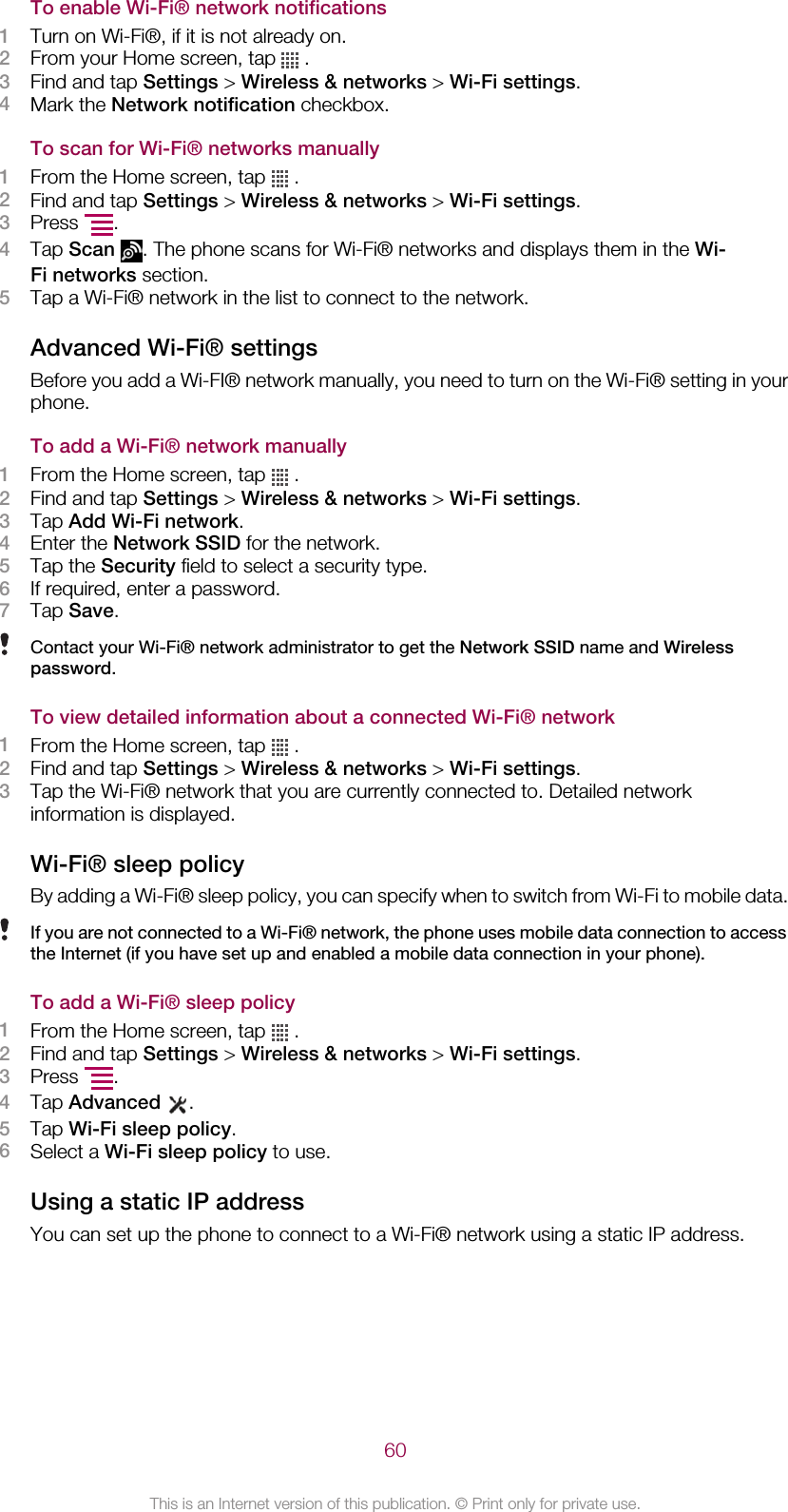 To enable Wi-Fi® network notifications1Turn on Wi-Fi®, if it is not already on.2From your Home screen, tap   .3Find and tap Settings &gt; Wireless &amp; networks &gt; Wi-Fi settings.4Mark the Network notification checkbox.To scan for Wi-Fi® networks manually1From the Home screen, tap   .2Find and tap Settings &gt; Wireless &amp; networks &gt; Wi-Fi settings.3Press  .4Tap Scan . The phone scans for Wi-Fi® networks and displays them in the Wi-Fi networks section.5Tap a Wi-Fi® network in the list to connect to the network.Advanced Wi-Fi® settingsBefore you add a Wi-FI® network manually, you need to turn on the Wi-Fi® setting in yourphone.To add a Wi-Fi® network manually1From the Home screen, tap   .2Find and tap Settings &gt; Wireless &amp; networks &gt; Wi-Fi settings.3Tap Add Wi-Fi network.4Enter the Network SSID for the network.5Tap the Security field to select a security type.6If required, enter a password.7Tap Save.Contact your Wi-Fi® network administrator to get the Network SSID name and Wirelesspassword.To view detailed information about a connected Wi-Fi® network1From the Home screen, tap   .2Find and tap Settings &gt; Wireless &amp; networks &gt; Wi-Fi settings.3Tap the Wi-Fi® network that you are currently connected to. Detailed networkinformation is displayed.Wi-Fi® sleep policyBy adding a Wi-Fi® sleep policy, you can specify when to switch from Wi-Fi to mobile data.If you are not connected to a Wi-Fi® network, the phone uses mobile data connection to accessthe Internet (if you have set up and enabled a mobile data connection in your phone).To add a Wi-Fi® sleep policy1From the Home screen, tap   .2Find and tap Settings &gt; Wireless &amp; networks &gt; Wi-Fi settings.3Press  .4Tap Advanced .5Tap Wi-Fi sleep policy.6Select a Wi-Fi sleep policy to use.Using a static IP addressYou can set up the phone to connect to a Wi-Fi® network using a static IP address.60This is an Internet version of this publication. © Print only for private use.