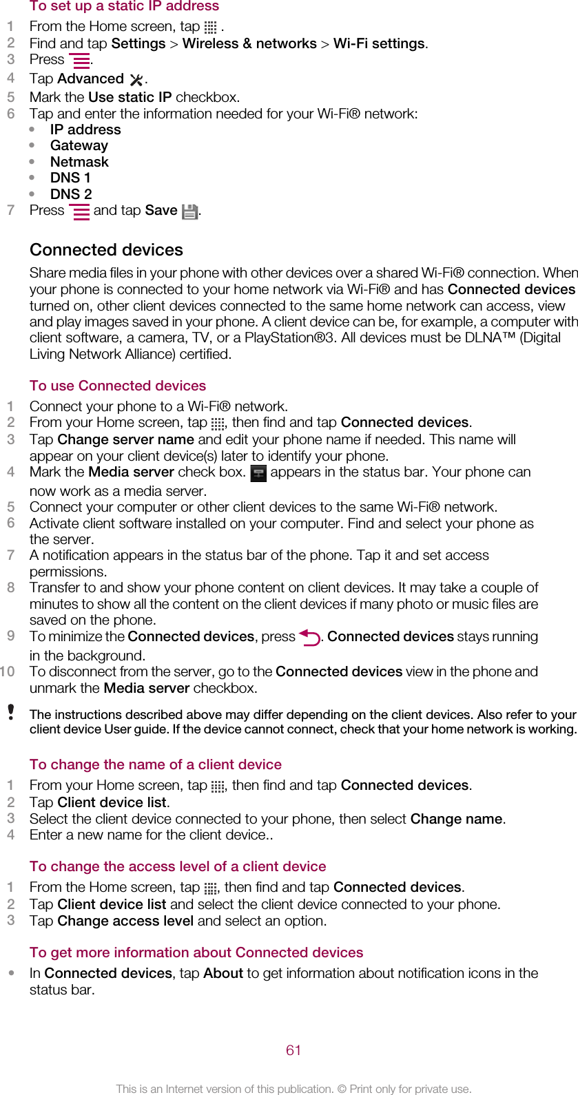 To set up a static IP address1From the Home screen, tap   .2Find and tap Settings &gt; Wireless &amp; networks &gt; Wi-Fi settings.3Press  .4Tap Advanced  .5Mark the Use static IP checkbox.6Tap and enter the information needed for your Wi-Fi® network:•IP address•Gateway•Netmask•DNS 1•DNS 27Press   and tap Save  .Connected devicesShare media files in your phone with other devices over a shared Wi-Fi® connection. Whenyour phone is connected to your home network via Wi-Fi® and has Connected devicesturned on, other client devices connected to the same home network can access, viewand play images saved in your phone. A client device can be, for example, a computer withclient software, a camera, TV, or a PlayStation®3. All devices must be DLNA™ (DigitalLiving Network Alliance) certified.To use Connected devices1Connect your phone to a Wi-Fi® network.2From your Home screen, tap  , then find and tap Connected devices.3Tap Change server name and edit your phone name if needed. This name willappear on your client device(s) later to identify your phone.4Mark the Media server check box.   appears in the status bar. Your phone cannow work as a media server.5Connect your computer or other client devices to the same Wi-Fi® network.6Activate client software installed on your computer. Find and select your phone asthe server.7A notification appears in the status bar of the phone. Tap it and set accesspermissions.8Transfer to and show your phone content on client devices. It may take a couple ofminutes to show all the content on the client devices if many photo or music files aresaved on the phone.9To minimize the Connected devices, press  . Connected devices stays runningin the background.10 To disconnect from the server, go to the Connected devices view in the phone andunmark the Media server checkbox.The instructions described above may differ depending on the client devices. Also refer to yourclient device User guide. If the device cannot connect, check that your home network is working.To change the name of a client device1From your Home screen, tap  , then find and tap Connected devices.2Tap Client device list.3Select the client device connected to your phone, then select Change name.4Enter a new name for the client device..To change the access level of a client device1From the Home screen, tap  , then find and tap Connected devices.2Tap Client device list and select the client device connected to your phone.3Tap Change access level and select an option.To get more information about Connected devices•In Connected devices, tap About to get information about notification icons in thestatus bar.61This is an Internet version of this publication. © Print only for private use.