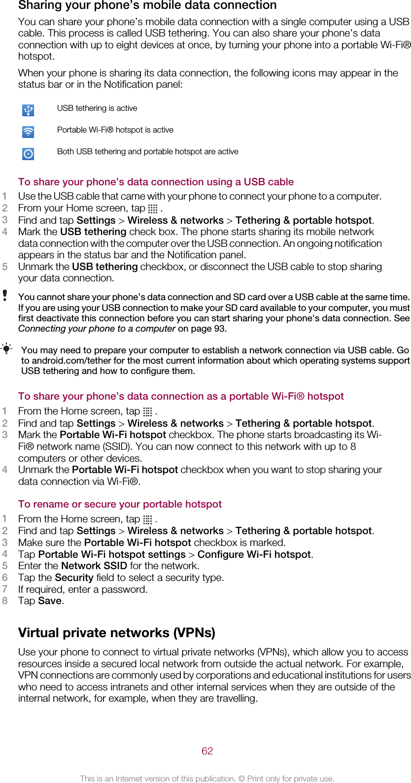 Sharing your phone’s mobile data connectionYou can share your phone’s mobile data connection with a single computer using a USBcable. This process is called USB tethering. You can also share your phone’s dataconnection with up to eight devices at once, by turning your phone into a portable Wi-Fi®hotspot.When your phone is sharing its data connection, the following icons may appear in thestatus bar or in the Notification panel:USB tethering is activePortable Wi-Fi® hotspot is activeBoth USB tethering and portable hotspot are activeTo share your phone’s data connection using a USB cable1Use the USB cable that came with your phone to connect your phone to a computer.2From your Home screen, tap   .3Find and tap Settings &gt; Wireless &amp; networks &gt; Tethering &amp; portable hotspot.4Mark the USB tethering check box. The phone starts sharing its mobile networkdata connection with the computer over the USB connection. An ongoing notificationappears in the status bar and the Notification panel.5Unmark the USB tethering checkbox, or disconnect the USB cable to stop sharingyour data connection.You cannot share your phone’s data connection and SD card over a USB cable at the same time.If you are using your USB connection to make your SD card available to your computer, you mustfirst deactivate this connection before you can start sharing your phone&apos;s data connection. SeeConnecting your phone to a computer on page 93.You may need to prepare your computer to establish a network connection via USB cable. Goto android.com/tether for the most current information about which operating systems supportUSB tethering and how to configure them.To share your phone’s data connection as a portable Wi-Fi® hotspot1From the Home screen, tap   .2Find and tap Settings &gt; Wireless &amp; networks &gt; Tethering &amp; portable hotspot.3Mark the Portable Wi-Fi hotspot checkbox. The phone starts broadcasting its Wi-Fi® network name (SSID). You can now connect to this network with up to 8computers or other devices.4Unmark the Portable Wi-Fi hotspot checkbox when you want to stop sharing yourdata connection via Wi-Fi®.To rename or secure your portable hotspot1From the Home screen, tap   .2Find and tap Settings &gt; Wireless &amp; networks &gt; Tethering &amp; portable hotspot.3Make sure the Portable Wi-Fi hotspot checkbox is marked.4Tap Portable Wi-Fi hotspot settings &gt; Configure Wi-Fi hotspot.5Enter the Network SSID for the network.6Tap the Security field to select a security type.7If required, enter a password.8Tap Save.Virtual private networks (VPNs)Use your phone to connect to virtual private networks (VPNs), which allow you to accessresources inside a secured local network from outside the actual network. For example,VPN connections are commonly used by corporations and educational institutions for userswho need to access intranets and other internal services when they are outside of theinternal network, for example, when they are travelling.62This is an Internet version of this publication. © Print only for private use.