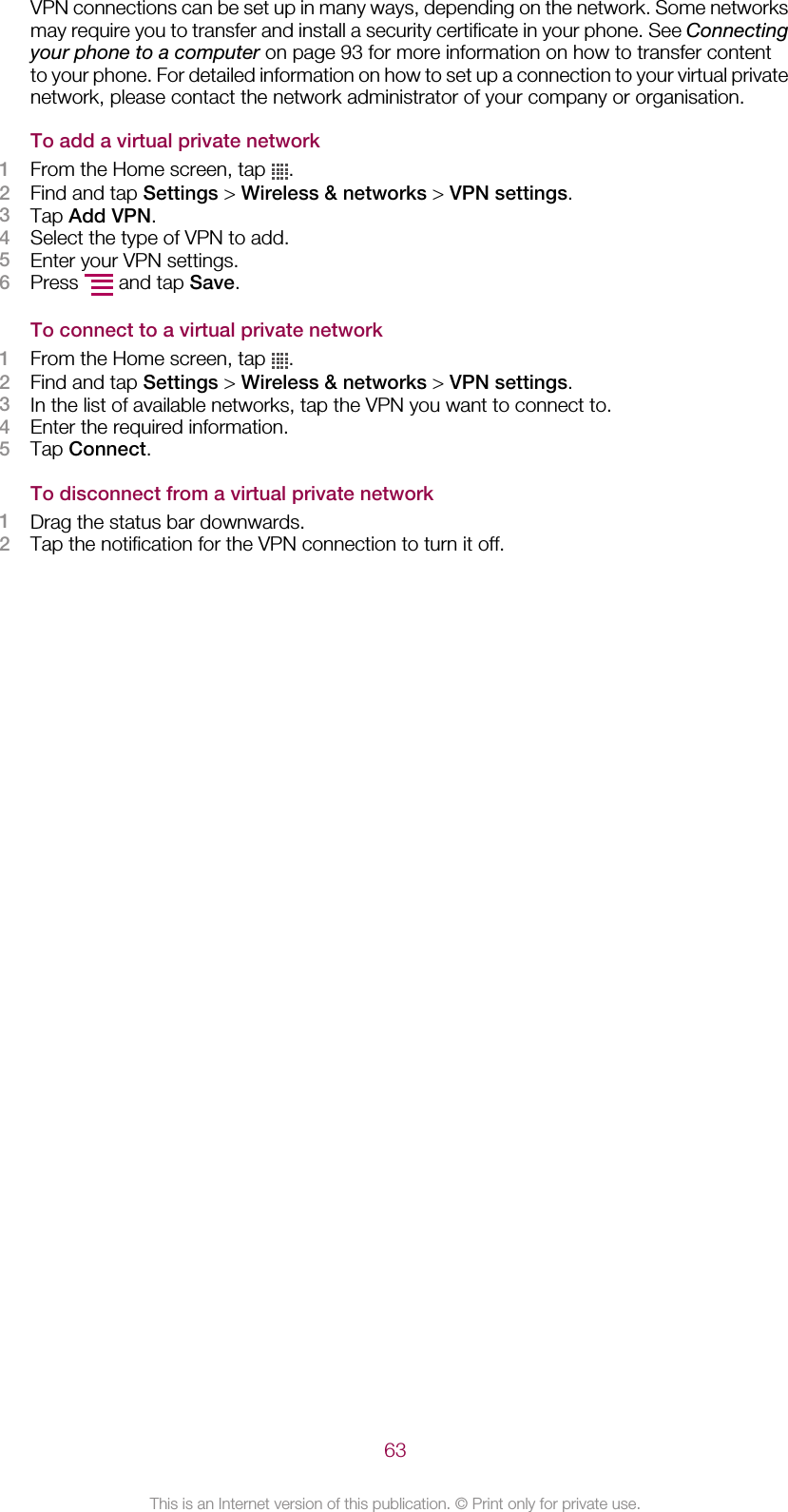 VPN connections can be set up in many ways, depending on the network. Some networksmay require you to transfer and install a security certificate in your phone. See Connectingyour phone to a computer on page 93 for more information on how to transfer contentto your phone. For detailed information on how to set up a connection to your virtual privatenetwork, please contact the network administrator of your company or organisation.To add a virtual private network1From the Home screen, tap  .2Find and tap Settings &gt; Wireless &amp; networks &gt; VPN settings.3Tap Add VPN.4Select the type of VPN to add.5Enter your VPN settings.6Press   and tap Save.To connect to a virtual private network1From the Home screen, tap  .2Find and tap Settings &gt; Wireless &amp; networks &gt; VPN settings.3In the list of available networks, tap the VPN you want to connect to.4Enter the required information.5Tap Connect.To disconnect from a virtual private network1Drag the status bar downwards.2Tap the notification for the VPN connection to turn it off.63This is an Internet version of this publication. © Print only for private use.