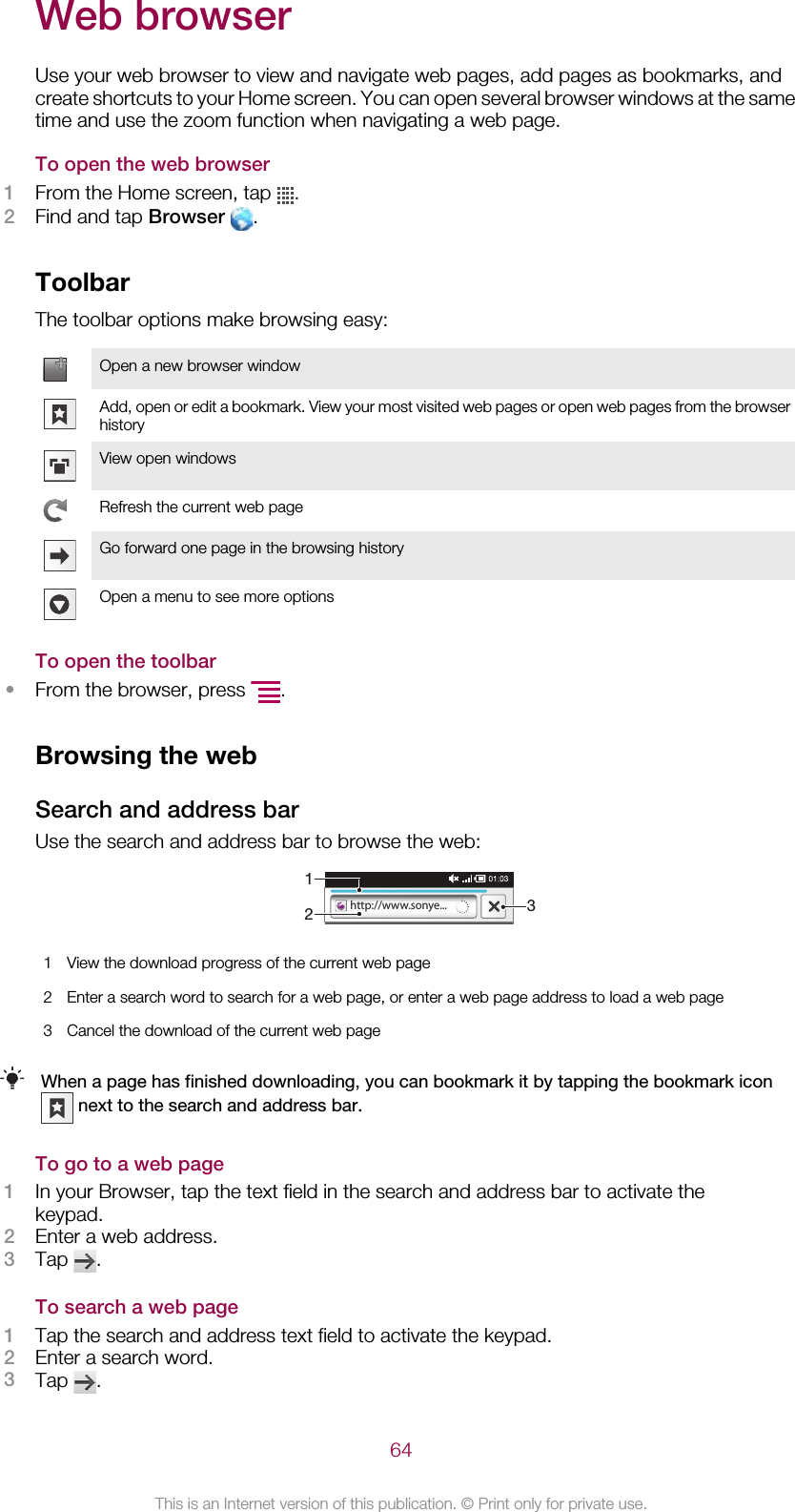 Web browserUse your web browser to view and navigate web pages, add pages as bookmarks, andcreate shortcuts to your Home screen. You can open several browser windows at the sametime and use the zoom function when navigating a web page.To open the web browser1From the Home screen, tap  .2Find and tap Browser  .ToolbarThe toolbar options make browsing easy:Open a new browser windowAdd, open or edit a bookmark. View your most visited web pages or open web pages from the browserhistoryView open windowsRefresh the current web pageGo forward one page in the browsing historyOpen a menu to see more optionsTo open the toolbar•From the browser, press  .Browsing the webSearch and address barUse the search and address bar to browse the web:http://www.sonye...1231View the download progress of the current web page2 Enter a search word to search for a web page, or enter a web page address to load a web page3 Cancel the download of the current web pageWhen a page has finished downloading, you can bookmark it by tapping the bookmark icon next to the search and address bar.To go to a web page1In your Browser, tap the text field in the search and address bar to activate thekeypad.2Enter a web address.3Tap  .To search a web page1Tap the search and address text field to activate the keypad.2Enter a search word.3Tap  .64This is an Internet version of this publication. © Print only for private use.