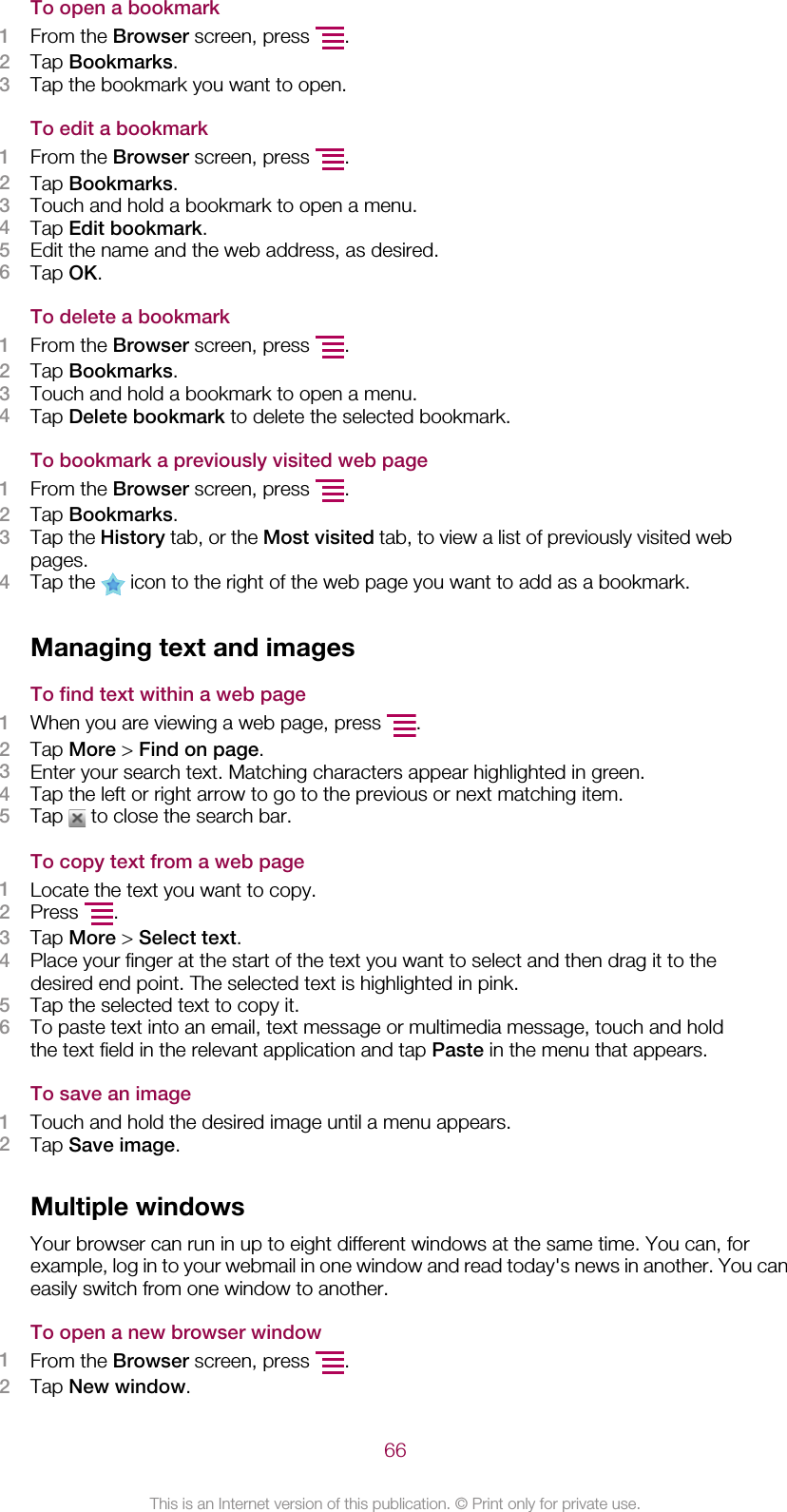 To open a bookmark1From the Browser screen, press  .2Tap Bookmarks.3Tap the bookmark you want to open.To edit a bookmark1From the Browser screen, press  .2Tap Bookmarks.3Touch and hold a bookmark to open a menu.4Tap Edit bookmark.5Edit the name and the web address, as desired.6Tap OK.To delete a bookmark1From the Browser screen, press  .2Tap Bookmarks.3Touch and hold a bookmark to open a menu.4Tap Delete bookmark to delete the selected bookmark.To bookmark a previously visited web page1From the Browser screen, press  .2Tap Bookmarks.3Tap the History tab, or the Most visited tab, to view a list of previously visited webpages.4Tap the   icon to the right of the web page you want to add as a bookmark.Managing text and imagesTo find text within a web page1When you are viewing a web page, press  .2Tap More &gt; Find on page.3Enter your search text. Matching characters appear highlighted in green.4Tap the left or right arrow to go to the previous or next matching item.5Tap   to close the search bar.To copy text from a web page1Locate the text you want to copy.2Press  .3Tap More &gt; Select text.4Place your finger at the start of the text you want to select and then drag it to thedesired end point. The selected text is highlighted in pink.5Tap the selected text to copy it.6To paste text into an email, text message or multimedia message, touch and holdthe text field in the relevant application and tap Paste in the menu that appears.To save an image1Touch and hold the desired image until a menu appears.2Tap Save image.Multiple windowsYour browser can run in up to eight different windows at the same time. You can, forexample, log in to your webmail in one window and read today&apos;s news in another. You caneasily switch from one window to another.To open a new browser window1From the Browser screen, press  .2Tap New window.66This is an Internet version of this publication. © Print only for private use.