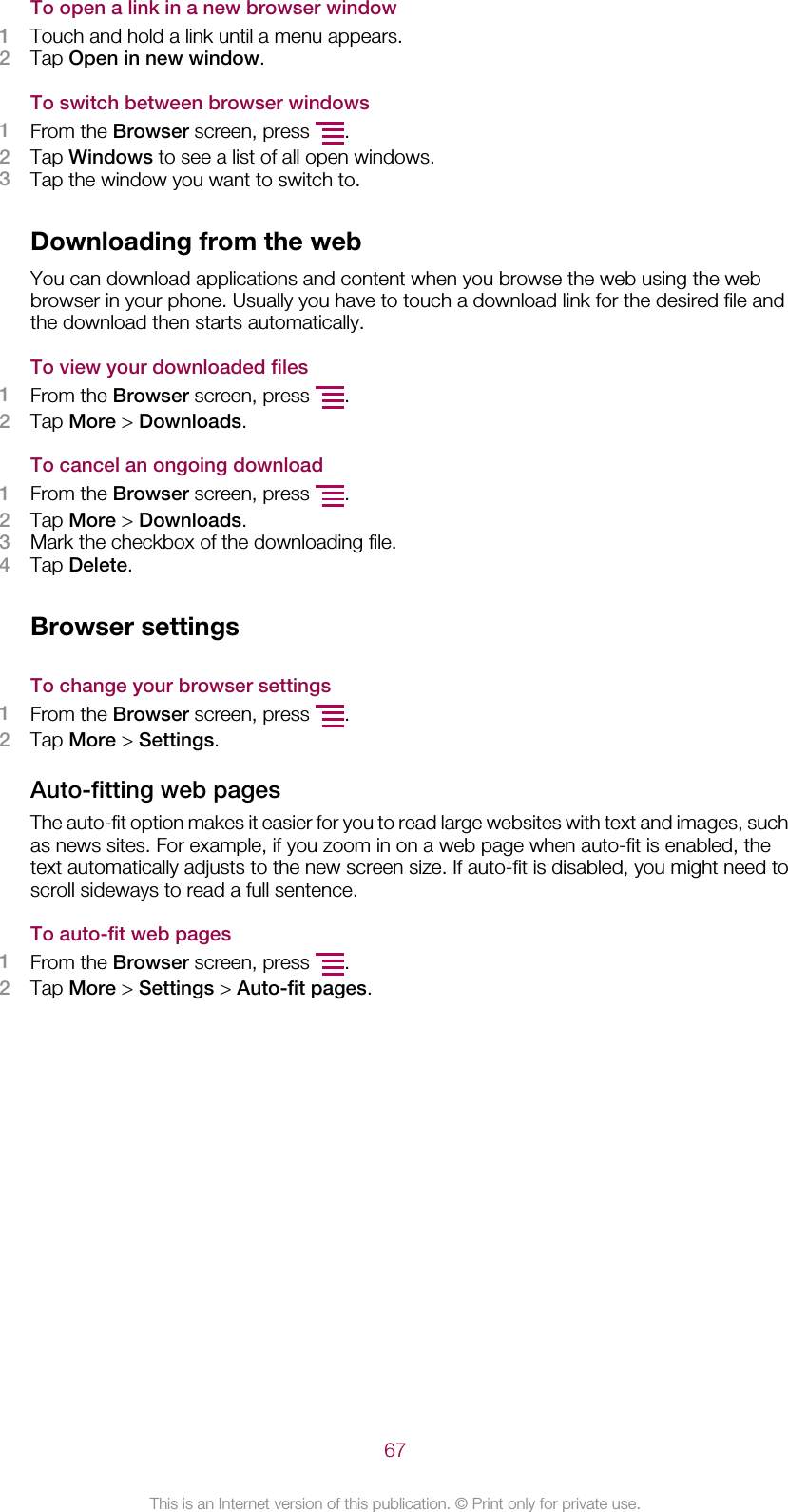 To open a link in a new browser window1Touch and hold a link until a menu appears.2Tap Open in new window.To switch between browser windows1From the Browser screen, press  .2Tap Windows to see a list of all open windows.3Tap the window you want to switch to.Downloading from the webYou can download applications and content when you browse the web using the webbrowser in your phone. Usually you have to touch a download link for the desired file andthe download then starts automatically.To view your downloaded files1From the Browser screen, press  .2Tap More &gt; Downloads.To cancel an ongoing download1From the Browser screen, press  .2Tap More &gt; Downloads.3Mark the checkbox of the downloading file.4Tap Delete.Browser settingsTo change your browser settings1From the Browser screen, press  .2Tap More &gt; Settings.Auto-fitting web pagesThe auto-fit option makes it easier for you to read large websites with text and images, suchas news sites. For example, if you zoom in on a web page when auto-fit is enabled, thetext automatically adjusts to the new screen size. If auto-fit is disabled, you might need toscroll sideways to read a full sentence.To auto-fit web pages1From the Browser screen, press  .2Tap More &gt; Settings &gt; Auto-fit pages.67This is an Internet version of this publication. © Print only for private use.