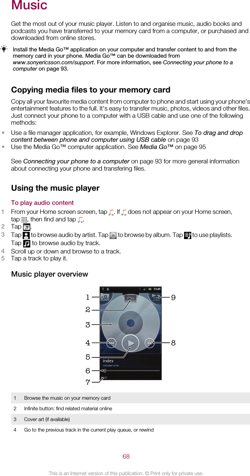 MusicGet the most out of your music player. Listen to and organise music, audio books andpodcasts you have transferred to your memory card from a computer, or purchased anddownloaded from online stores.Install the Media Go™ application on your computer and transfer content to and from thememory card in your phone. Media Go™ can be downloaded fromwww.sonyericsson.com/support. For more information, see Connecting your phone to acomputer on page 93.Copying media files to your memory cardCopy all your favourite media content from computer to phone and start using your phone&apos;sentertainment features to the full. It&apos;s easy to transfer music, photos, videos and other files.Just connect your phone to a computer with a USB cable and use one of the followingmethods:•Use a file manager application, for example, Windows Explorer. See To drag and dropcontent between phone and computer using USB cable on page 93•Use the Media Go™ computer application. See Media Go™ on page 95See Connecting your phone to a computer on page 93 for more general informationabout connecting your phone and transfering files.Using the music playerTo play audio content1From your Home screen screen, tap  . If   does not appear on your Home screen,tap  , then find and tap  .2Tap  .3Tap   to browse audio by artist. Tap   to browse by album. Tap   to use playlists.Tap   to browse audio by track.4Scroll up or down and browse to a track.5Tap a track to play it.Music player overview1674 893251Browse the music on your memory card2 Infinite button: find related material online3 Cover art (if available)4 Go to the previous track in the current play queue, or rewind68This is an Internet version of this publication. © Print only for private use.