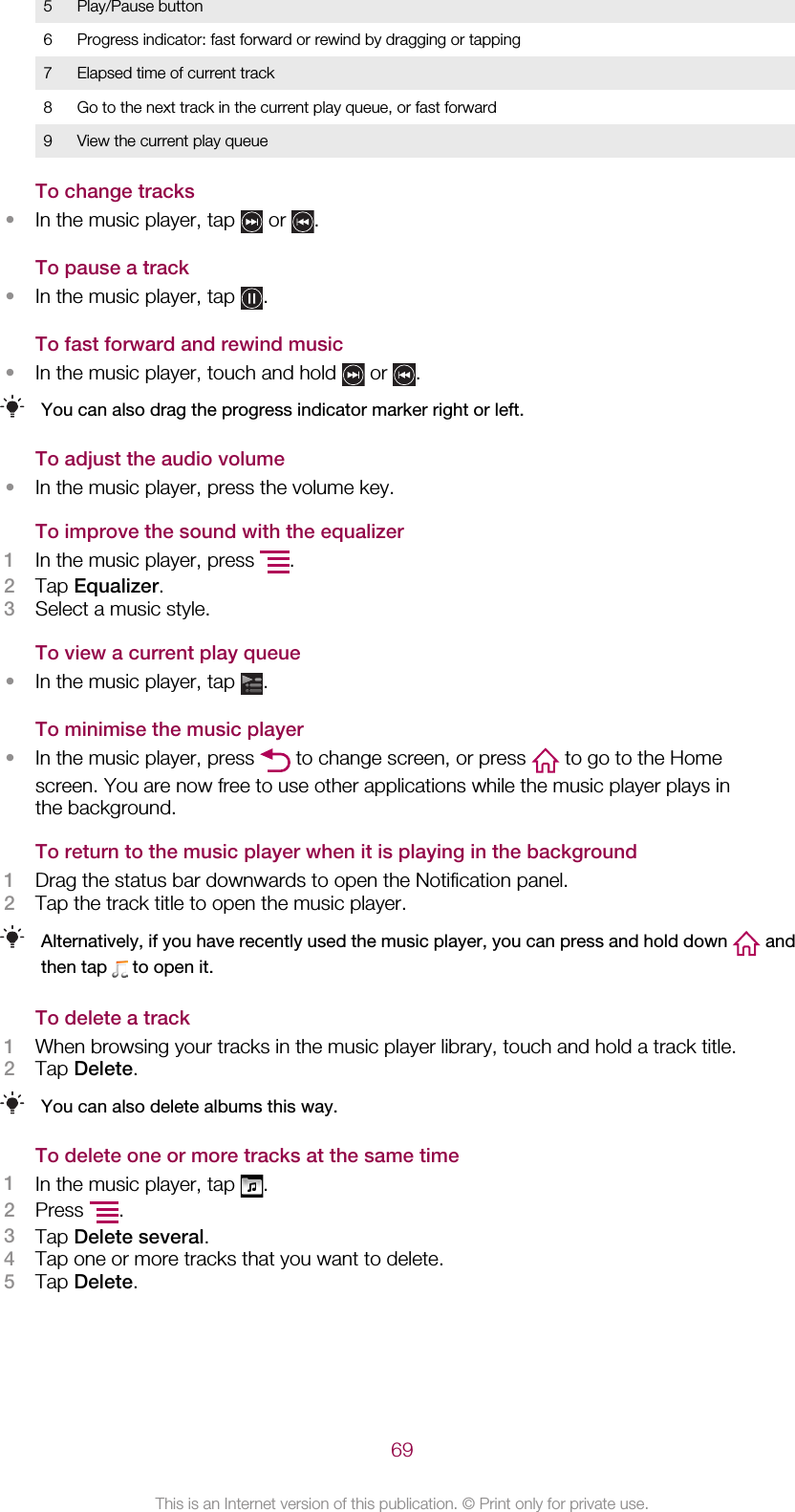 5 Play/Pause button6 Progress indicator: fast forward or rewind by dragging or tapping7 Elapsed time of current track8 Go to the next track in the current play queue, or fast forward9 View the current play queueTo change tracks•In the music player, tap   or  .To pause a track•In the music player, tap  .To fast forward and rewind music•In the music player, touch and hold   or  .You can also drag the progress indicator marker right or left.To adjust the audio volume•In the music player, press the volume key.To improve the sound with the equalizer1In the music player, press  .2Tap Equalizer.3Select a music style.To view a current play queue•In the music player, tap  .To minimise the music player•In the music player, press   to change screen, or press   to go to the Homescreen. You are now free to use other applications while the music player plays inthe background.To return to the music player when it is playing in the background1Drag the status bar downwards to open the Notification panel.2Tap the track title to open the music player.Alternatively, if you have recently used the music player, you can press and hold down   andthen tap   to open it.To delete a track1When browsing your tracks in the music player library, touch and hold a track title.2Tap Delete.You can also delete albums this way.To delete one or more tracks at the same time1In the music player, tap  .2Press  .3Tap Delete several.4Tap one or more tracks that you want to delete.5Tap Delete.69This is an Internet version of this publication. © Print only for private use.