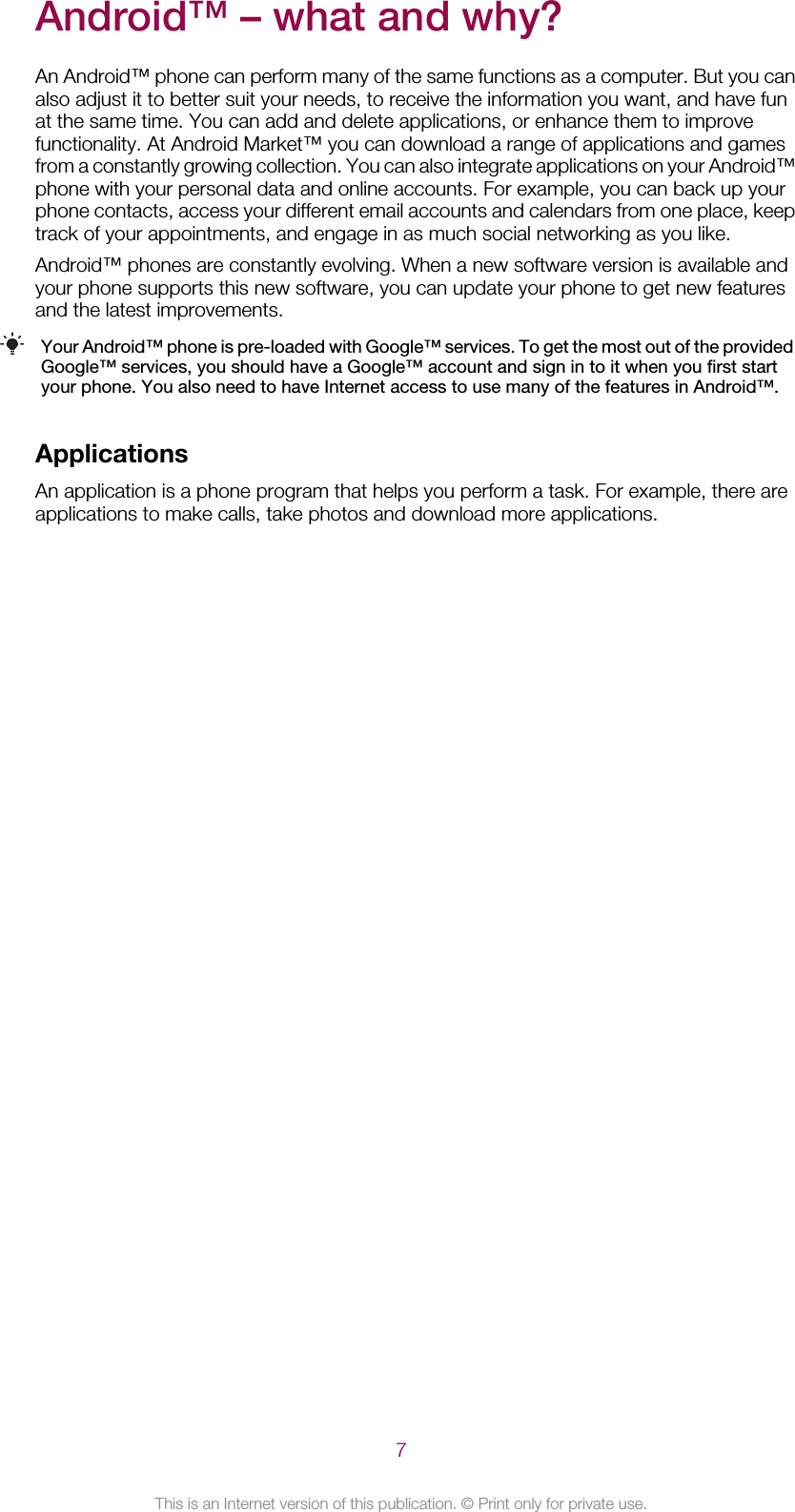Android™ – what and why?An Android™ phone can perform many of the same functions as a computer. But you canalso adjust it to better suit your needs, to receive the information you want, and have funat the same time. You can add and delete applications, or enhance them to improvefunctionality. At Android Market™ you can download a range of applications and gamesfrom a constantly growing collection. You can also integrate applications on your Android™phone with your personal data and online accounts. For example, you can back up yourphone contacts, access your different email accounts and calendars from one place, keeptrack of your appointments, and engage in as much social networking as you like.Android™ phones are constantly evolving. When a new software version is available andyour phone supports this new software, you can update your phone to get new featuresand the latest improvements.Your Android™ phone is pre-loaded with Google™ services. To get the most out of the providedGoogle™ services, you should have a Google™ account and sign in to it when you first startyour phone. You also need to have Internet access to use many of the features in Android™.ApplicationsAn application is a phone program that helps you perform a task. For example, there areapplications to make calls, take photos and download more applications.7This is an Internet version of this publication. © Print only for private use.