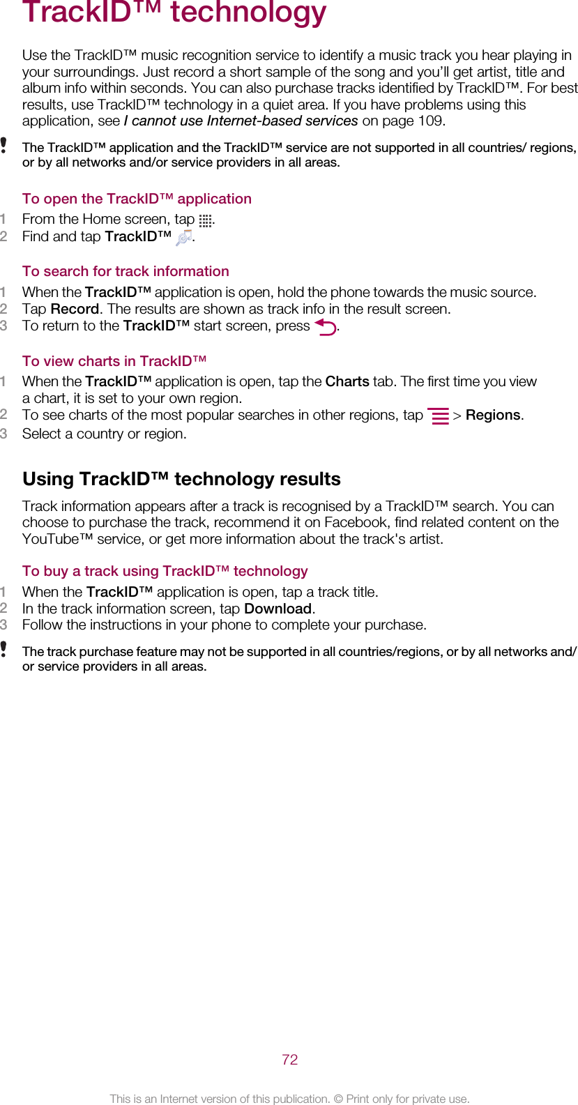 TrackID™ technologyUse the TrackID™ music recognition service to identify a music track you hear playing inyour surroundings. Just record a short sample of the song and you’ll get artist, title andalbum info within seconds. You can also purchase tracks identified by TrackID™. For bestresults, use TrackID™ technology in a quiet area. If you have problems using thisapplication, see I cannot use Internet-based services on page 109.The TrackID™ application and the TrackID™ service are not supported in all countries/ regions,or by all networks and/or service providers in all areas.To open the TrackID™ application1From the Home screen, tap  .2Find and tap TrackID™  .To search for track information1When the TrackID™ application is open, hold the phone towards the music source.2Tap Record. The results are shown as track info in the result screen.3To return to the TrackID™ start screen, press  .To view charts in TrackID™1When the TrackID™ application is open, tap the Charts tab. The first time you viewa chart, it is set to your own region.2To see charts of the most popular searches in other regions, tap   &gt; Regions.3Select a country or region.Using TrackID™ technology resultsTrack information appears after a track is recognised by a TrackID™ search. You canchoose to purchase the track, recommend it on Facebook, find related content on theYouTube™ service, or get more information about the track&apos;s artist.To buy a track using TrackID™ technology1When the TrackID™ application is open, tap a track title.2In the track information screen, tap Download.3Follow the instructions in your phone to complete your purchase.The track purchase feature may not be supported in all countries/regions, or by all networks and/or service providers in all areas.72This is an Internet version of this publication. © Print only for private use.