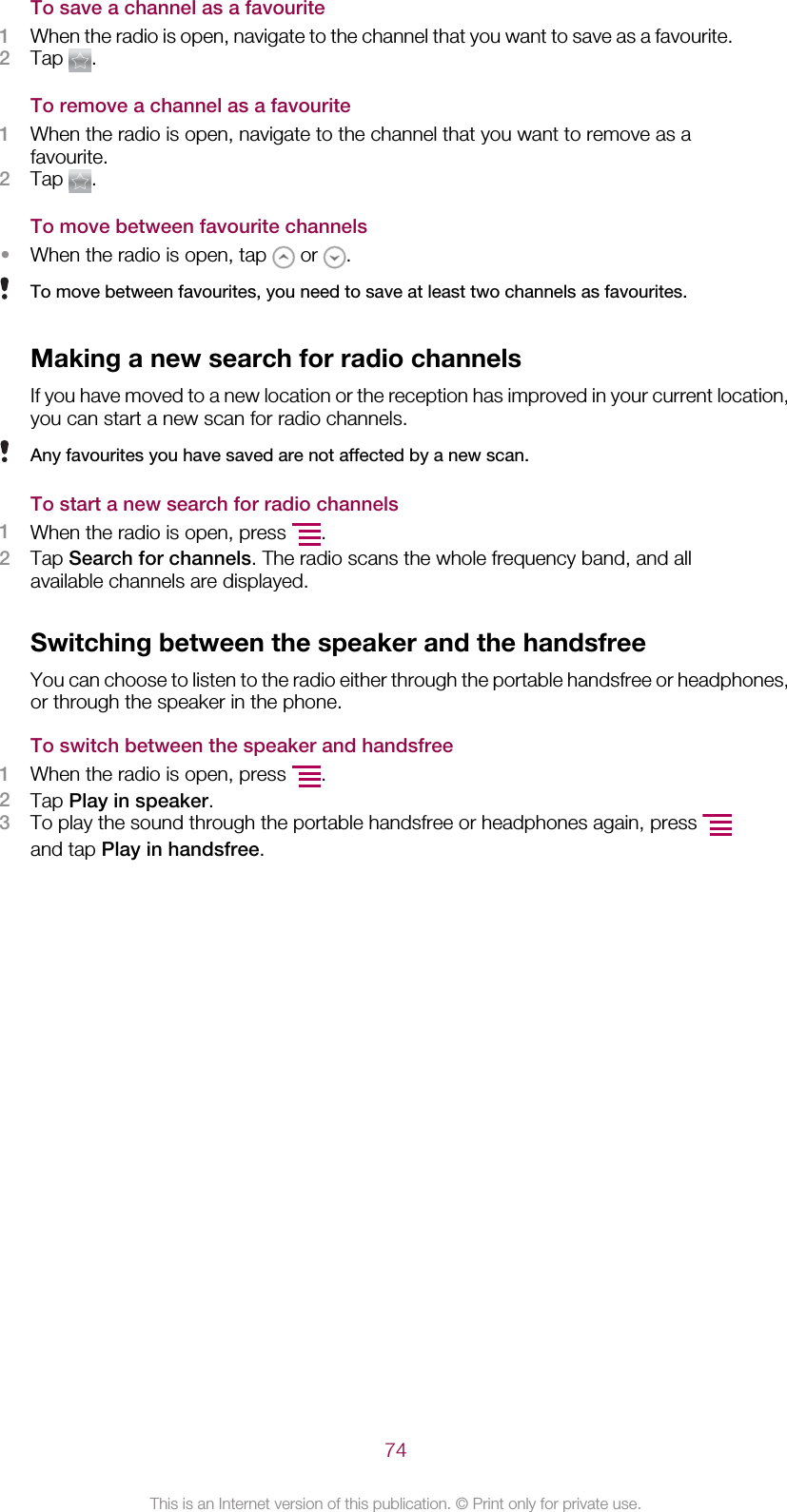 To save a channel as a favourite1When the radio is open, navigate to the channel that you want to save as a favourite.2Tap  .To remove a channel as a favourite1When the radio is open, navigate to the channel that you want to remove as afavourite.2Tap  .To move between favourite channels•When the radio is open, tap   or  .To move between favourites, you need to save at least two channels as favourites.Making a new search for radio channelsIf you have moved to a new location or the reception has improved in your current location,you can start a new scan for radio channels.Any favourites you have saved are not affected by a new scan.To start a new search for radio channels1When the radio is open, press  .2Tap Search for channels. The radio scans the whole frequency band, and allavailable channels are displayed.Switching between the speaker and the handsfreeYou can choose to listen to the radio either through the portable handsfree or headphones,or through the speaker in the phone.To switch between the speaker and handsfree1When the radio is open, press  .2Tap Play in speaker.3To play the sound through the portable handsfree or headphones again, press and tap Play in handsfree.74This is an Internet version of this publication. © Print only for private use.