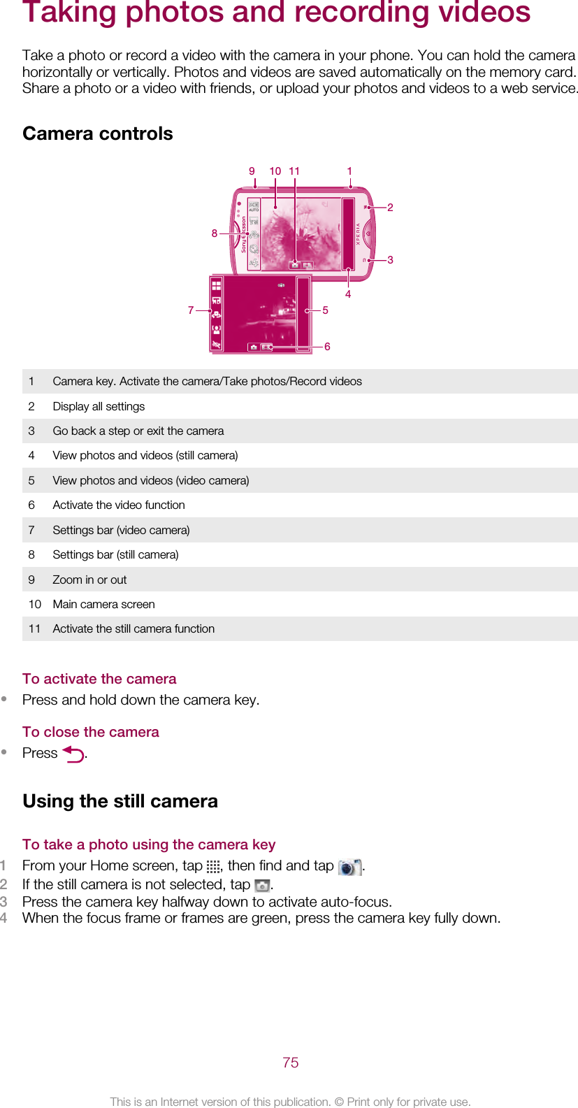 Taking photos and recording videosTake a photo or record a video with the camera in your phone. You can hold the camerahorizontally or vertically. Photos and videos are saved automatically on the memory card.Share a photo or a video with friends, or upload your photos and videos to a web service.Camera controls2319 10 1147 5681 Camera key. Activate the camera/Take photos/Record videos2 Display all settings3 Go back a step or exit the camera4 View photos and videos (still camera)5 View photos and videos (video camera)6 Activate the video function7 Settings bar (video camera)8 Settings bar (still camera)9 Zoom in or out10 Main camera screen11 Activate the still camera functionTo activate the camera•Press and hold down the camera key.To close the camera•Press  .Using the still cameraTo take a photo using the camera key1From your Home screen, tap  , then find and tap  .2If the still camera is not selected, tap  .3Press the camera key halfway down to activate auto-focus.4When the focus frame or frames are green, press the camera key fully down.75This is an Internet version of this publication. © Print only for private use.