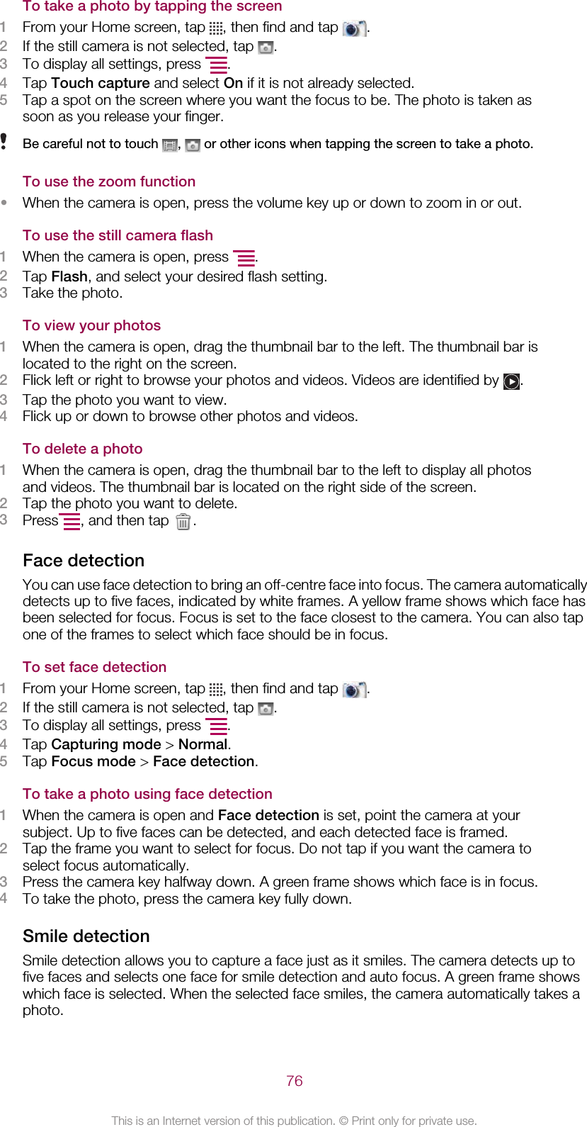 To take a photo by tapping the screen1From your Home screen, tap  , then find and tap  .2If the still camera is not selected, tap  .3To display all settings, press  .4Tap Touch capture and select On if it is not already selected.5Tap a spot on the screen where you want the focus to be. The photo is taken assoon as you release your finger.Be careful not to touch  ,   or other icons when tapping the screen to take a photo.To use the zoom function•When the camera is open, press the volume key up or down to zoom in or out.To use the still camera flash1When the camera is open, press  .2Tap Flash, and select your desired flash setting.3Take the photo.To view your photos1When the camera is open, drag the thumbnail bar to the left. The thumbnail bar islocated to the right on the screen.2Flick left or right to browse your photos and videos. Videos are identified by  .3Tap the photo you want to view.4Flick up or down to browse other photos and videos.To delete a photo1When the camera is open, drag the thumbnail bar to the left to display all photosand videos. The thumbnail bar is located on the right side of the screen.2Tap the photo you want to delete.3Press , and then tap  .Face detectionYou can use face detection to bring an off-centre face into focus. The camera automaticallydetects up to five faces, indicated by white frames. A yellow frame shows which face hasbeen selected for focus. Focus is set to the face closest to the camera. You can also tapone of the frames to select which face should be in focus.To set face detection1From your Home screen, tap  , then find and tap  .2If the still camera is not selected, tap  .3To display all settings, press  .4Tap Capturing mode &gt; Normal.5Tap Focus mode &gt; Face detection.To take a photo using face detection1When the camera is open and Face detection is set, point the camera at yoursubject. Up to five faces can be detected, and each detected face is framed.2Tap the frame you want to select for focus. Do not tap if you want the camera toselect focus automatically.3Press the camera key halfway down. A green frame shows which face is in focus.4To take the photo, press the camera key fully down.Smile detectionSmile detection allows you to capture a face just as it smiles. The camera detects up tofive faces and selects one face for smile detection and auto focus. A green frame showswhich face is selected. When the selected face smiles, the camera automatically takes aphoto.76This is an Internet version of this publication. © Print only for private use.