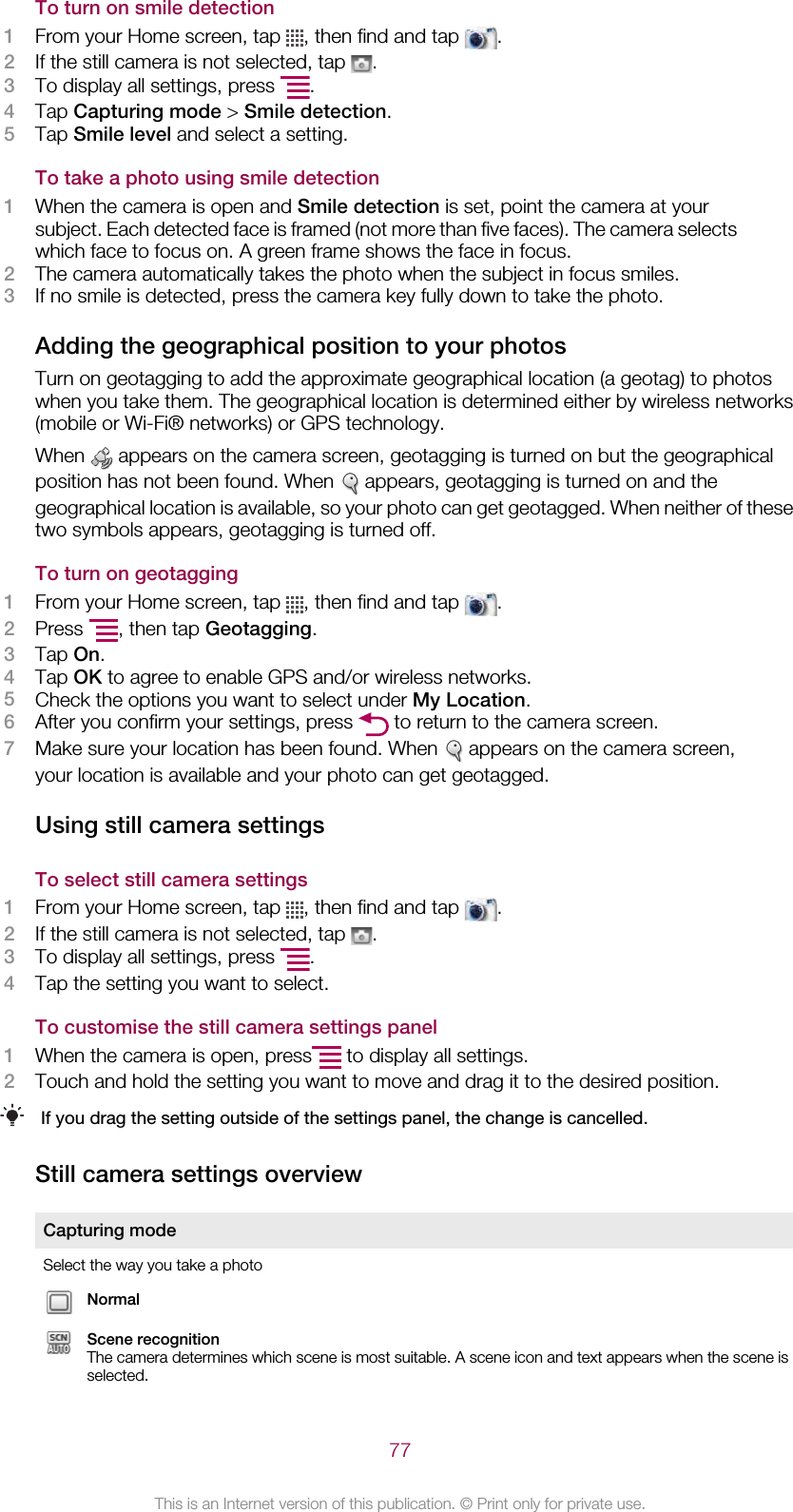 To turn on smile detection1From your Home screen, tap  , then find and tap  .2If the still camera is not selected, tap  .3To display all settings, press  .4Tap Capturing mode &gt; Smile detection.5Tap Smile level and select a setting.To take a photo using smile detection1When the camera is open and Smile detection is set, point the camera at yoursubject. Each detected face is framed (not more than five faces). The camera selectswhich face to focus on. A green frame shows the face in focus.2The camera automatically takes the photo when the subject in focus smiles.3If no smile is detected, press the camera key fully down to take the photo.Adding the geographical position to your photosTurn on geotagging to add the approximate geographical location (a geotag) to photoswhen you take them. The geographical location is determined either by wireless networks(mobile or Wi-Fi® networks) or GPS technology.When   appears on the camera screen, geotagging is turned on but the geographicalposition has not been found. When   appears, geotagging is turned on and thegeographical location is available, so your photo can get geotagged. When neither of thesetwo symbols appears, geotagging is turned off.To turn on geotagging1From your Home screen, tap  , then find and tap  .2Press  , then tap Geotagging.3Tap On.4Tap OK to agree to enable GPS and/or wireless networks.5Check the options you want to select under My Location.6After you confirm your settings, press   to return to the camera screen.7Make sure your location has been found. When   appears on the camera screen,your location is available and your photo can get geotagged.Using still camera settingsTo select still camera settings1From your Home screen, tap  , then find and tap  .2If the still camera is not selected, tap  .3To display all settings, press  .4Tap the setting you want to select.To customise the still camera settings panel1When the camera is open, press  to display all settings.2Touch and hold the setting you want to move and drag it to the desired position.If you drag the setting outside of the settings panel, the change is cancelled.Still camera settings overviewCapturing modeSelect the way you take a photoNormalScene recognitionThe camera determines which scene is most suitable. A scene icon and text appears when the scene isselected.77This is an Internet version of this publication. © Print only for private use.