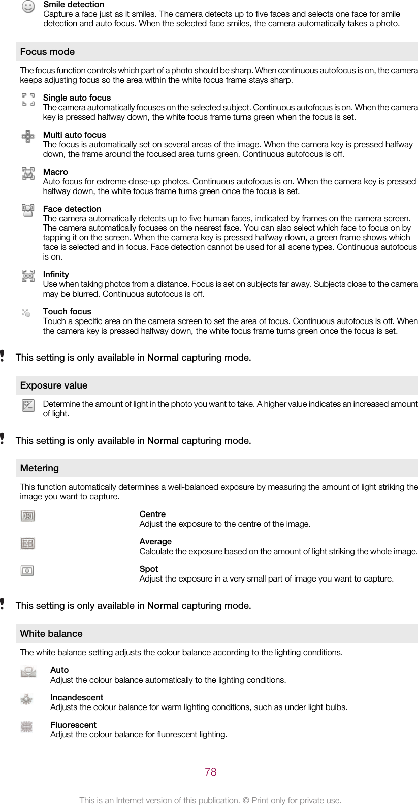Smile detectionCapture a face just as it smiles. The camera detects up to five faces and selects one face for smiledetection and auto focus. When the selected face smiles, the camera automatically takes a photo.Focus modeThe focus function controls which part of a photo should be sharp. When continuous autofocus is on, the camerakeeps adjusting focus so the area within the white focus frame stays sharp.Single auto focusThe camera automatically focuses on the selected subject. Continuous autofocus is on. When the camerakey is pressed halfway down, the white focus frame turns green when the focus is set.Multi auto focusThe focus is automatically set on several areas of the image. When the camera key is pressed halfwaydown, the frame around the focused area turns green. Continuous autofocus is off.MacroAuto focus for extreme close-up photos. Continuous autofocus is on. When the camera key is pressedhalfway down, the white focus frame turns green once the focus is set.Face detectionThe camera automatically detects up to five human faces, indicated by frames on the camera screen.The camera automatically focuses on the nearest face. You can also select which face to focus on bytapping it on the screen. When the camera key is pressed halfway down, a green frame shows whichface is selected and in focus. Face detection cannot be used for all scene types. Continuous autofocusis on.InfinityUse when taking photos from a distance. Focus is set on subjects far away. Subjects close to the cameramay be blurred. Continuous autofocus is off.Touch focusTouch a specific area on the camera screen to set the area of focus. Continuous autofocus is off. Whenthe camera key is pressed halfway down, the white focus frame turns green once the focus is set.This setting is only available in Normal capturing mode.Exposure valueDetermine the amount of light in the photo you want to take. A higher value indicates an increased amountof light.This setting is only available in Normal capturing mode.MeteringThis function automatically determines a well-balanced exposure by measuring the amount of light striking theimage you want to capture.CentreAdjust the exposure to the centre of the image.AverageCalculate the exposure based on the amount of light striking the whole image.SpotAdjust the exposure in a very small part of image you want to capture.This setting is only available in Normal capturing mode.White balanceThe white balance setting adjusts the colour balance according to the lighting conditions.AutoAdjust the colour balance automatically to the lighting conditions.IncandescentAdjusts the colour balance for warm lighting conditions, such as under light bulbs.FluorescentAdjust the colour balance for fluorescent lighting.78This is an Internet version of this publication. © Print only for private use.