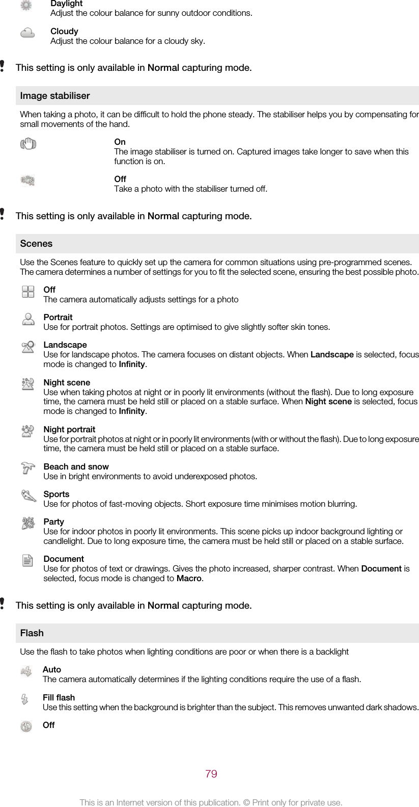 DaylightAdjust the colour balance for sunny outdoor conditions.CloudyAdjust the colour balance for a cloudy sky.This setting is only available in Normal capturing mode.Image stabiliserWhen taking a photo, it can be difficult to hold the phone steady. The stabiliser helps you by compensating forsmall movements of the hand.OnThe image stabiliser is turned on. Captured images take longer to save when thisfunction is on.OffTake a photo with the stabiliser turned off.This setting is only available in Normal capturing mode.ScenesUse the Scenes feature to quickly set up the camera for common situations using pre-programmed scenes.The camera determines a number of settings for you to fit the selected scene, ensuring the best possible photo.OffThe camera automatically adjusts settings for a photoPortraitUse for portrait photos. Settings are optimised to give slightly softer skin tones.LandscapeUse for landscape photos. The camera focuses on distant objects. When Landscape is selected, focusmode is changed to Infinity.Night sceneUse when taking photos at night or in poorly lit environments (without the flash). Due to long exposuretime, the camera must be held still or placed on a stable surface. When Night scene is selected, focusmode is changed to Infinity.Night portraitUse for portrait photos at night or in poorly lit environments (with or without the flash). Due to long exposuretime, the camera must be held still or placed on a stable surface.Beach and snowUse in bright environments to avoid underexposed photos.SportsUse for photos of fast-moving objects. Short exposure time minimises motion blurring.PartyUse for indoor photos in poorly lit environments. This scene picks up indoor background lighting orcandlelight. Due to long exposure time, the camera must be held still or placed on a stable surface.DocumentUse for photos of text or drawings. Gives the photo increased, sharper contrast. When Document isselected, focus mode is changed to Macro.This setting is only available in Normal capturing mode.FlashUse the flash to take photos when lighting conditions are poor or when there is a backlightAutoThe camera automatically determines if the lighting conditions require the use of a flash.Fill flashUse this setting when the background is brighter than the subject. This removes unwanted dark shadows.Off79This is an Internet version of this publication. © Print only for private use.