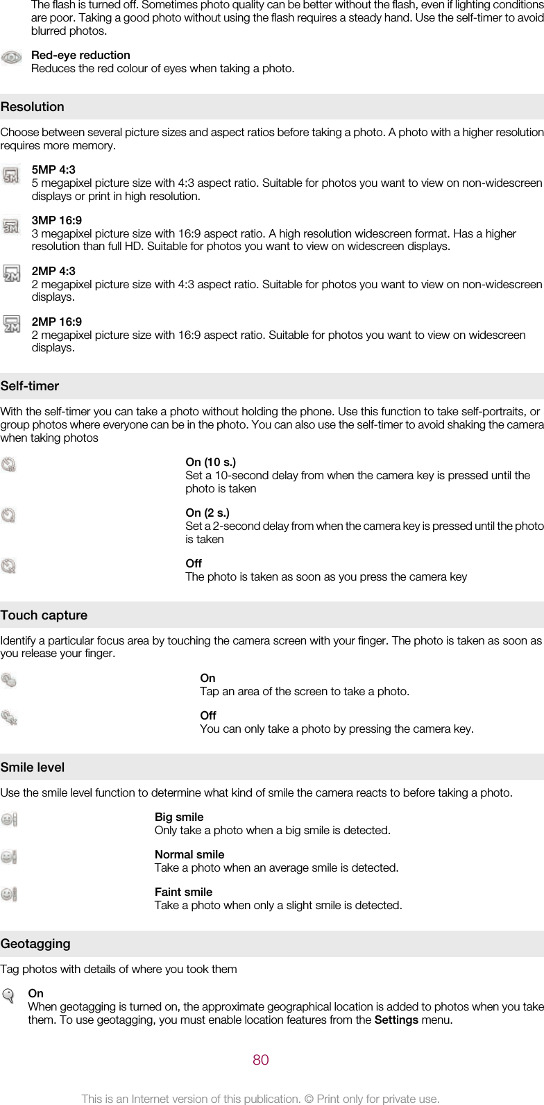 The flash is turned off. Sometimes photo quality can be better without the flash, even if lighting conditionsare poor. Taking a good photo without using the flash requires a steady hand. Use the self-timer to avoidblurred photos.Red-eye reductionReduces the red colour of eyes when taking a photo.ResolutionChoose between several picture sizes and aspect ratios before taking a photo. A photo with a higher resolutionrequires more memory.5MP 4:35 megapixel picture size with 4:3 aspect ratio. Suitable for photos you want to view on non-widescreendisplays or print in high resolution.3MP 16:93 megapixel picture size with 16:9 aspect ratio. A high resolution widescreen format. Has a higherresolution than full HD. Suitable for photos you want to view on widescreen displays.2MP 4:32 megapixel picture size with 4:3 aspect ratio. Suitable for photos you want to view on non-widescreendisplays.2MP 16:92 megapixel picture size with 16:9 aspect ratio. Suitable for photos you want to view on widescreendisplays.Self-timerWith the self-timer you can take a photo without holding the phone. Use this function to take self-portraits, orgroup photos where everyone can be in the photo. You can also use the self-timer to avoid shaking the camerawhen taking photosOn (10 s.)Set a 10-second delay from when the camera key is pressed until thephoto is takenOn (2 s.)Set a 2-second delay from when the camera key is pressed until the photois takenOffThe photo is taken as soon as you press the camera keyTouch captureIdentify a particular focus area by touching the camera screen with your finger. The photo is taken as soon asyou release your finger.OnTap an area of the screen to take a photo.OffYou can only take a photo by pressing the camera key.Smile levelUse the smile level function to determine what kind of smile the camera reacts to before taking a photo.Big smileOnly take a photo when a big smile is detected.Normal smileTake a photo when an average smile is detected.Faint smileTake a photo when only a slight smile is detected.GeotaggingTag photos with details of where you took themOnWhen geotagging is turned on, the approximate geographical location is added to photos when you takethem. To use geotagging, you must enable location features from the Settings menu.80This is an Internet version of this publication. © Print only for private use.
