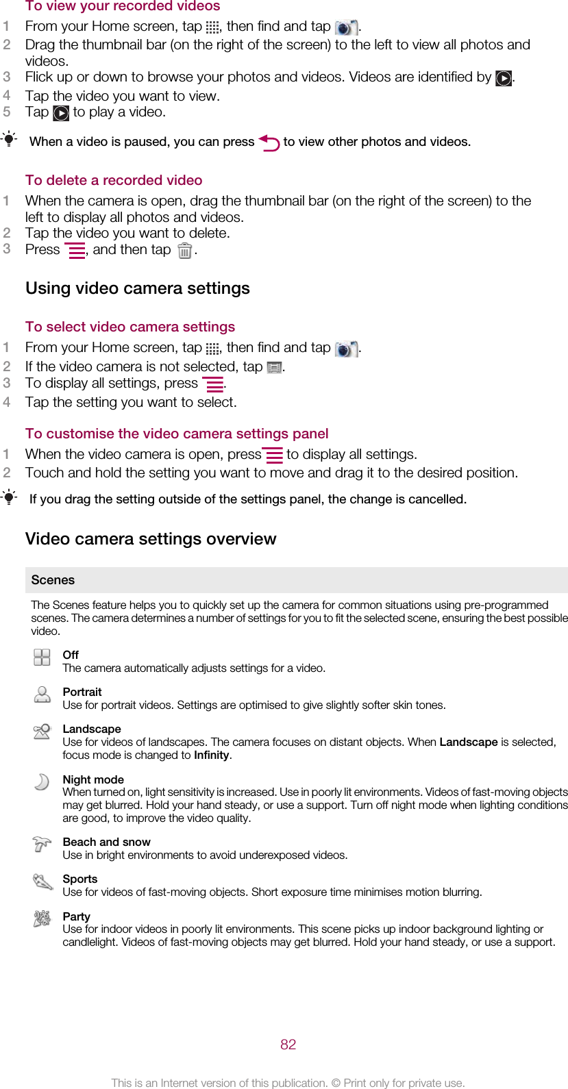 To view your recorded videos1From your Home screen, tap  , then find and tap  .2Drag the thumbnail bar (on the right of the screen) to the left to view all photos andvideos.3Flick up or down to browse your photos and videos. Videos are identified by  .4Tap the video you want to view.5Tap   to play a video.When a video is paused, you can press   to view other photos and videos.To delete a recorded video1When the camera is open, drag the thumbnail bar (on the right of the screen) to theleft to display all photos and videos.2Tap the video you want to delete.3Press  , and then tap  .Using video camera settingsTo select video camera settings1From your Home screen, tap  , then find and tap  .2If the video camera is not selected, tap  .3To display all settings, press  .4Tap the setting you want to select.To customise the video camera settings panel1When the video camera is open, press  to display all settings.2Touch and hold the setting you want to move and drag it to the desired position.If you drag the setting outside of the settings panel, the change is cancelled.Video camera settings overviewScenesThe Scenes feature helps you to quickly set up the camera for common situations using pre-programmedscenes. The camera determines a number of settings for you to fit the selected scene, ensuring the best possiblevideo.OffThe camera automatically adjusts settings for a video.PortraitUse for portrait videos. Settings are optimised to give slightly softer skin tones.LandscapeUse for videos of landscapes. The camera focuses on distant objects. When Landscape is selected,focus mode is changed to Infinity.Night modeWhen turned on, light sensitivity is increased. Use in poorly lit environments. Videos of fast-moving objectsmay get blurred. Hold your hand steady, or use a support. Turn off night mode when lighting conditionsare good, to improve the video quality.Beach and snowUse in bright environments to avoid underexposed videos.SportsUse for videos of fast-moving objects. Short exposure time minimises motion blurring.PartyUse for indoor videos in poorly lit environments. This scene picks up indoor background lighting orcandlelight. Videos of fast-moving objects may get blurred. Hold your hand steady, or use a support.82This is an Internet version of this publication. © Print only for private use.