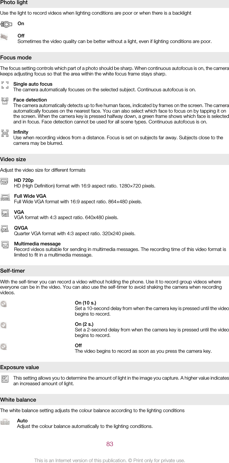 Photo lightUse the light to record videos when lighting conditions are poor or when there is a backlightOnOffSometimes the video quality can be better without a light, even if lighting conditions are poor.Focus modeThe focus setting controls which part of a photo should be sharp. When continuous autofocus is on, the camerakeeps adjusting focus so that the area within the white focus frame stays sharp.Single auto focusThe camera automatically focuses on the selected subject. Continuous autofocus is on.Face detectionThe camera automatically detects up to five human faces, indicated by frames on the screen. The cameraautomatically focuses on the nearest face. You can also select which face to focus on by tapping it onthe screen. When the camera key is pressed halfway down, a green frame shows which face is selectedand in focus. Face detection cannot be used for all scene types. Continuous autofocus is on.InfinityUse when recording videos from a distance. Focus is set on subjects far away. Subjects close to thecamera may be blurred.Video sizeAdjust the video size for different formatsHD 720pHD (High Definition) format with 16:9 aspect ratio. 1280×720 pixels.Full Wide VGAFull Wide VGA format with 16:9 aspect ratio. 864×480 pixels.VGAVGA format with 4:3 aspect ratio. 640x480 pixels.QVGAQuarter VGA format with 4:3 aspect ratio. 320x240 pixels.Multimedia messageRecord videos suitable for sending in multimedia messages. The recording time of this video format islimited to fit in a multimedia message.Self-timerWith the self-timer you can record a video without holding the phone. Use it to record group videos whereeveryone can be in the video. You can also use the self-timer to avoid shaking the camera when recordingvideos.On (10 s.)Set a 10-second delay from when the camera key is pressed until the videobegins to record.On (2 s.)Set a 2-second delay from when the camera key is pressed until the videobegins to record.OffThe video begins to record as soon as you press the camera key.Exposure valueThis setting allows you to determine the amount of light in the image you capture. A higher value indicatesan increased amount of light.White balanceThe white balance setting adjusts the colour balance according to the lighting conditionsAutoAdjust the colour balance automatically to the lighting conditions.83This is an Internet version of this publication. © Print only for private use.