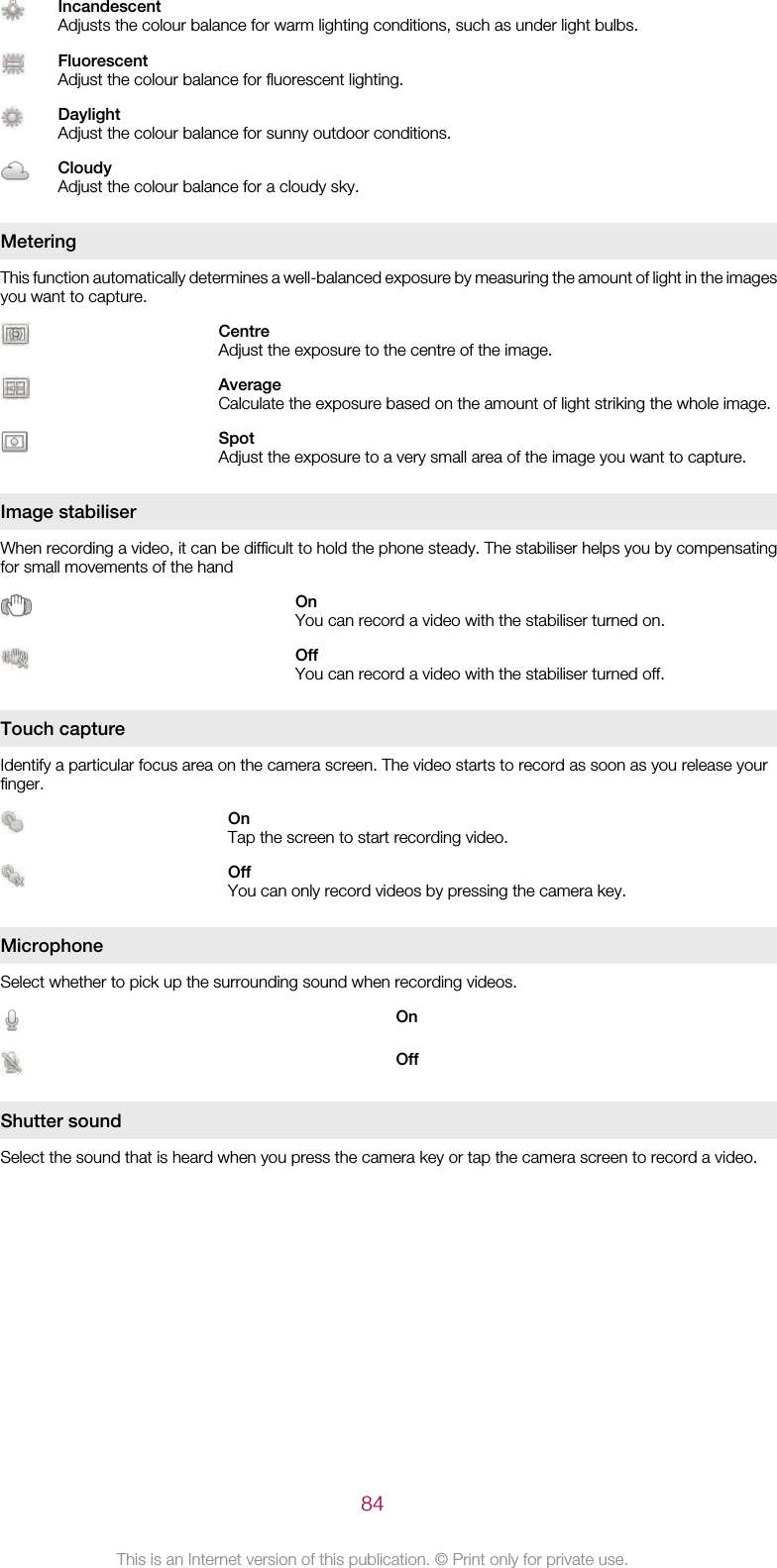 IncandescentAdjusts the colour balance for warm lighting conditions, such as under light bulbs.FluorescentAdjust the colour balance for fluorescent lighting.DaylightAdjust the colour balance for sunny outdoor conditions.CloudyAdjust the colour balance for a cloudy sky.MeteringThis function automatically determines a well-balanced exposure by measuring the amount of light in the imagesyou want to capture.CentreAdjust the exposure to the centre of the image.AverageCalculate the exposure based on the amount of light striking the whole image.SpotAdjust the exposure to a very small area of the image you want to capture.Image stabiliserWhen recording a video, it can be difficult to hold the phone steady. The stabiliser helps you by compensatingfor small movements of the handOnYou can record a video with the stabiliser turned on.OffYou can record a video with the stabiliser turned off.Touch captureIdentify a particular focus area on the camera screen. The video starts to record as soon as you release yourfinger.OnTap the screen to start recording video.OffYou can only record videos by pressing the camera key.MicrophoneSelect whether to pick up the surrounding sound when recording videos.OnOffShutter soundSelect the sound that is heard when you press the camera key or tap the camera screen to record a video.84This is an Internet version of this publication. © Print only for private use.