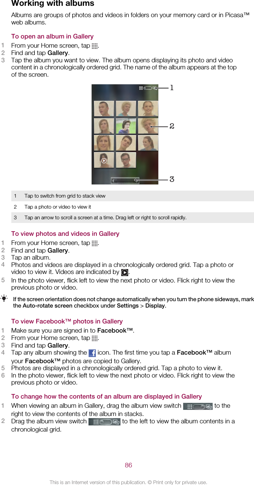 Working with albumsAlbums are groups of photos and videos in folders on your memory card or in Picasa™web albums.To open an album in Gallery1From your Home screen, tap  .2Find and tap Gallery.3Tap the album you want to view. The album opens displaying its photo and videocontent in a chronologically ordered grid. The name of the album appears at the topof the screen.1231 Tap to switch from grid to stack view2 Tap a photo or video to view it3 Tap an arrow to scroll a screen at a time. Drag left or right to scroll rapidly.To view photos and videos in Gallery1From your Home screen, tap  .2Find and tap Gallery.3Tap an album.4Photos and videos are displayed in a chronologically ordered grid. Tap a photo orvideo to view it. Videos are indicated by  .5In the photo viewer, flick left to view the next photo or video. Flick right to view theprevious photo or video.If the screen orientation does not change automatically when you turn the phone sideways, markthe Auto-rotate screen checkbox under Settings &gt; Display.To view Facebook™ photos in Gallery1Make sure you are signed in to Facebook™.2From your Home screen, tap  .3Find and tap Gallery.4Tap any album showing the   icon. The first time you tap a Facebook™ albumyour Facebook™ photos are copied to Gallery.5Photos are displayed in a chronologically ordered grid. Tap a photo to view it.6In the photo viewer, flick left to view the next photo or video. Flick right to view theprevious photo or video.To change how the contents of an album are displayed in Gallery1When viewing an album in Gallery, drag the album view switch   to theright to view the contents of the album in stacks.2Drag the album view switch   to the left to view the album contents in achronological grid.86This is an Internet version of this publication. © Print only for private use.