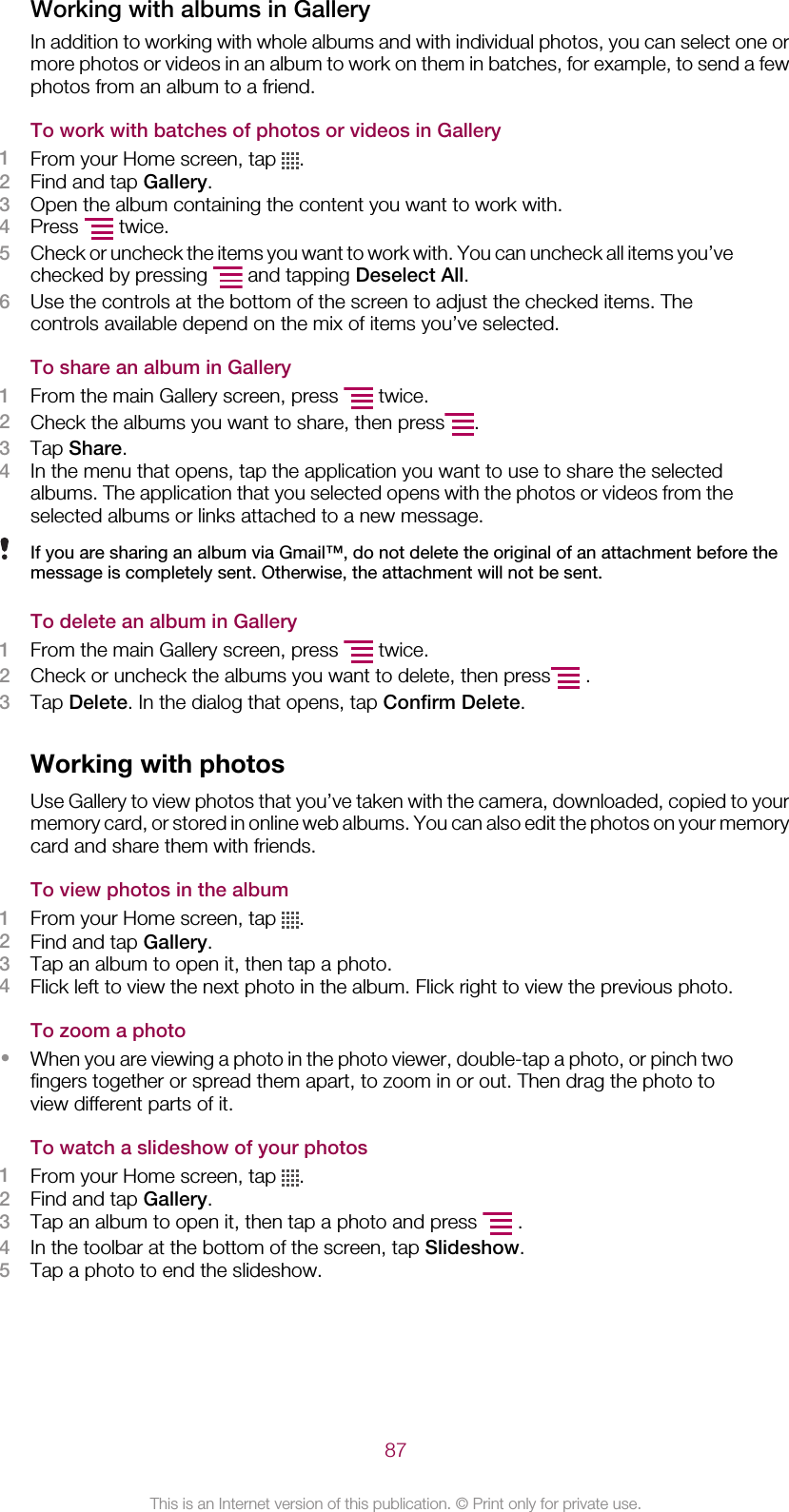 Working with albums in GalleryIn addition to working with whole albums and with individual photos, you can select one ormore photos or videos in an album to work on them in batches, for example, to send a fewphotos from an album to a friend.To work with batches of photos or videos in Gallery1From your Home screen, tap  .2Find and tap Gallery.3Open the album containing the content you want to work with.4Press   twice.5Check or uncheck the items you want to work with. You can uncheck all items you’vechecked by pressing   and tapping Deselect All.6Use the controls at the bottom of the screen to adjust the checked items. Thecontrols available depend on the mix of items you’ve selected.To share an album in Gallery1From the main Gallery screen, press   twice.2Check the albums you want to share, then press .3Tap Share.4In the menu that opens, tap the application you want to use to share the selectedalbums. The application that you selected opens with the photos or videos from theselected albums or links attached to a new message.If you are sharing an album via Gmail™, do not delete the original of an attachment before themessage is completely sent. Otherwise, the attachment will not be sent.To delete an album in Gallery1From the main Gallery screen, press   twice.2Check or uncheck the albums you want to delete, then press  .3Tap Delete. In the dialog that opens, tap Confirm Delete.Working with photosUse Gallery to view photos that you’ve taken with the camera, downloaded, copied to yourmemory card, or stored in online web albums. You can also edit the photos on your memorycard and share them with friends.To view photos in the album1From your Home screen, tap  .2Find and tap Gallery.3Tap an album to open it, then tap a photo.4Flick left to view the next photo in the album. Flick right to view the previous photo.To zoom a photo•When you are viewing a photo in the photo viewer, double-tap a photo, or pinch twofingers together or spread them apart, to zoom in or out. Then drag the photo toview different parts of it.To watch a slideshow of your photos1From your Home screen, tap  .2Find and tap Gallery.3Tap an album to open it, then tap a photo and press   .4In the toolbar at the bottom of the screen, tap Slideshow.5Tap a photo to end the slideshow.87This is an Internet version of this publication. © Print only for private use.
