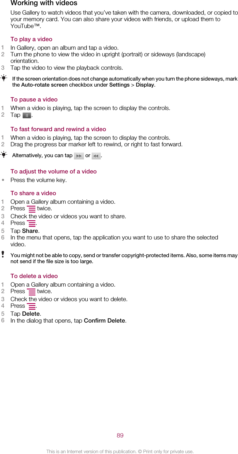 Working with videosUse Gallery to watch videos that you’ve taken with the camera, downloaded, or copied toyour memory card. You can also share your videos with friends, or upload them toYouTube™.To play a video1In Gallery, open an album and tap a video.2Turn the phone to view the video in upright (portrait) or sideways (landscape)orientation.3Tap the video to view the playback controls.If the screen orientation does not change automatically when you turn the phone sideways, markthe Auto-rotate screen checkbox under Settings &gt; Display.To pause a video1When a video is playing, tap the screen to display the controls.2Tap  .To fast forward and rewind a video1When a video is playing, tap the screen to display the controls.2Drag the progress bar marker left to rewind, or right to fast forward.Alternatively, you can tap   or  .To adjust the volume of a video•Press the volume key.To share a video1Open a Gallery album containing a video.2Press   twice.3Check the video or videos you want to share.4Press  .5Tap Share.6In the menu that opens, tap the application you want to use to share the selectedvideo.You might not be able to copy, send or transfer copyright-protected items. Also, some items maynot send if the file size is too large.To delete a video1Open a Gallery album containing a video.2Press   twice.3Check the video or videos you want to delete.4Press  .5Tap Delete.6In the dialog that opens, tap Confirm Delete.89This is an Internet version of this publication. © Print only for private use.