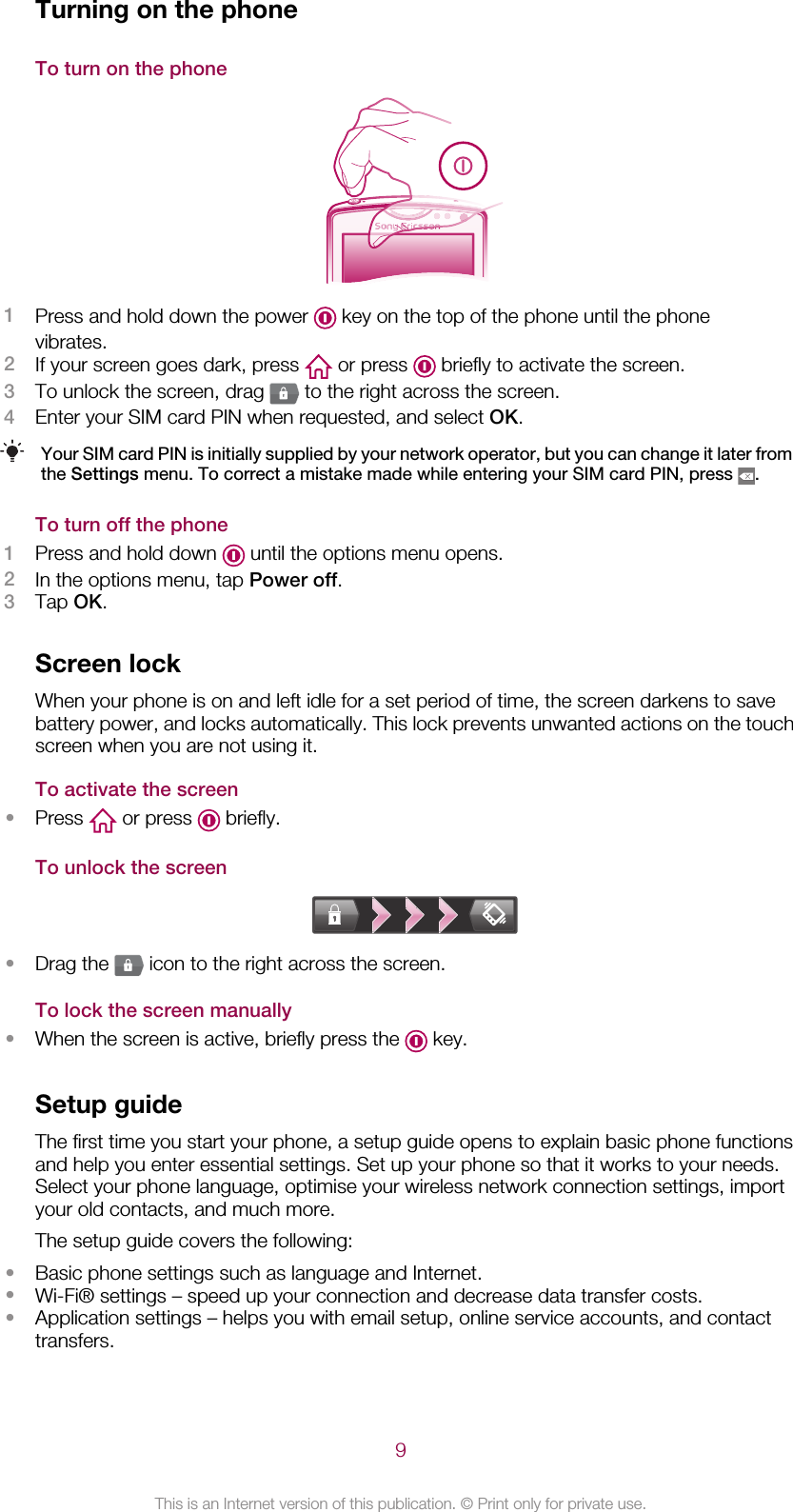 Turning on the phoneTo turn on the phone1Press and hold down the power   key on the top of the phone until the phonevibrates.2If your screen goes dark, press   or press   briefly to activate the screen.3To unlock the screen, drag   to the right across the screen.4Enter your SIM card PIN when requested, and select OK.Your SIM card PIN is initially supplied by your network operator, but you can change it later fromthe Settings menu. To correct a mistake made while entering your SIM card PIN, press  .To turn off the phone1Press and hold down   until the options menu opens.2In the options menu, tap Power off.3Tap OK.Screen lockWhen your phone is on and left idle for a set period of time, the screen darkens to savebattery power, and locks automatically. This lock prevents unwanted actions on the touchscreen when you are not using it.To activate the screen•Press   or press   briefly.To unlock the screen•Drag the   icon to the right across the screen.To lock the screen manually•When the screen is active, briefly press the   key.Setup guideThe first time you start your phone, a setup guide opens to explain basic phone functionsand help you enter essential settings. Set up your phone so that it works to your needs.Select your phone language, optimise your wireless network connection settings, importyour old contacts, and much more.The setup guide covers the following:•Basic phone settings such as language and Internet.•Wi-Fi® settings – speed up your connection and decrease data transfer costs.•Application settings – helps you with email setup, online service accounts, and contacttransfers.9This is an Internet version of this publication. © Print only for private use.