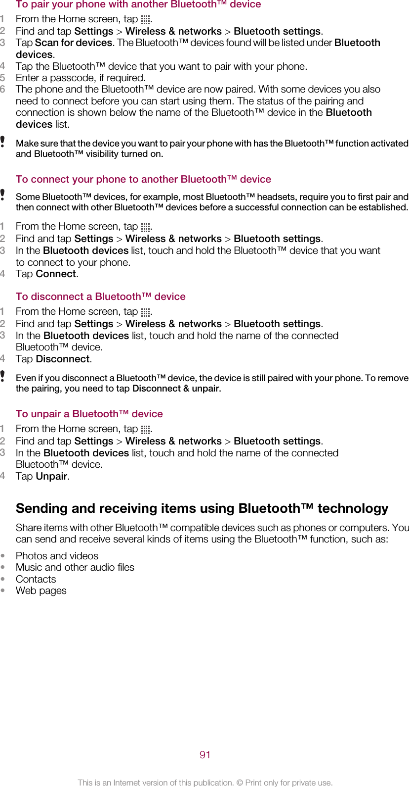 To pair your phone with another Bluetooth™ device1From the Home screen, tap  .2Find and tap Settings &gt; Wireless &amp; networks &gt; Bluetooth settings.3Tap Scan for devices. The Bluetooth™ devices found will be listed under Bluetoothdevices.4Tap the Bluetooth™ device that you want to pair with your phone.5Enter a passcode, if required.6The phone and the Bluetooth™ device are now paired. With some devices you alsoneed to connect before you can start using them. The status of the pairing andconnection is shown below the name of the Bluetooth™ device in the Bluetoothdevices list.Make sure that the device you want to pair your phone with has the Bluetooth™ function activatedand Bluetooth™ visibility turned on.To connect your phone to another Bluetooth™ deviceSome Bluetooth™ devices, for example, most Bluetooth™ headsets, require you to first pair andthen connect with other Bluetooth™ devices before a successful connection can be established.1From the Home screen, tap  .2Find and tap Settings &gt; Wireless &amp; networks &gt; Bluetooth settings.3In the Bluetooth devices list, touch and hold the Bluetooth™ device that you wantto connect to your phone.4Tap Connect.To disconnect a Bluetooth™ device1From the Home screen, tap  .2Find and tap Settings &gt; Wireless &amp; networks &gt; Bluetooth settings.3In the Bluetooth devices list, touch and hold the name of the connectedBluetooth™ device.4Tap Disconnect.Even if you disconnect a Bluetooth™ device, the device is still paired with your phone. To removethe pairing, you need to tap Disconnect &amp; unpair.To unpair a Bluetooth™ device1From the Home screen, tap  .2Find and tap Settings &gt; Wireless &amp; networks &gt; Bluetooth settings.3In the Bluetooth devices list, touch and hold the name of the connectedBluetooth™ device.4Tap Unpair.Sending and receiving items using Bluetooth™ technologyShare items with other Bluetooth™ compatible devices such as phones or computers. Youcan send and receive several kinds of items using the Bluetooth™ function, such as:•Photos and videos•Music and other audio files•Contacts•Web pages91This is an Internet version of this publication. © Print only for private use.