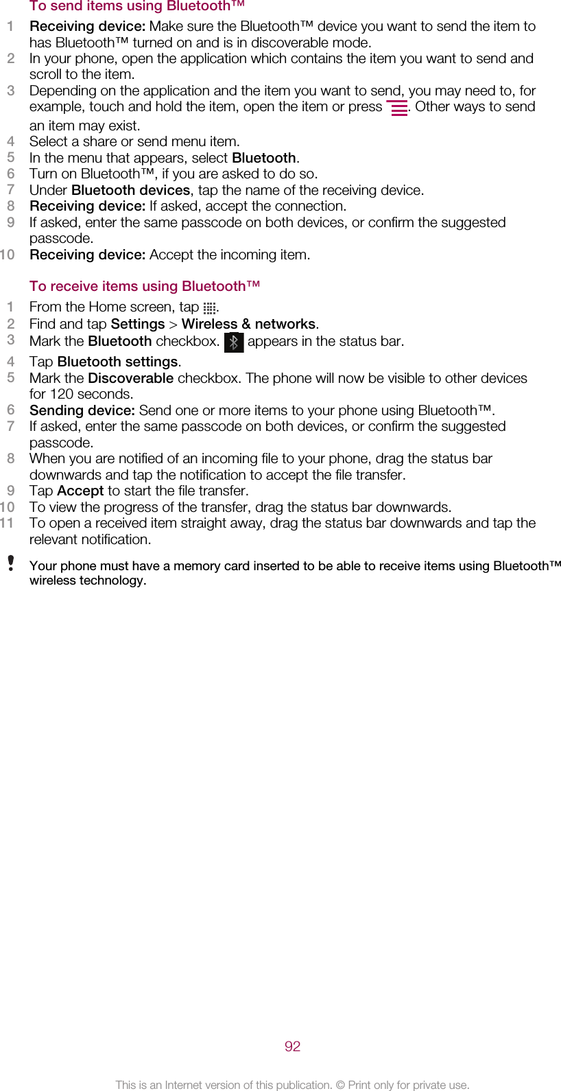 To send items using Bluetooth™1Receiving device: Make sure the Bluetooth™ device you want to send the item tohas Bluetooth™ turned on and is in discoverable mode.2In your phone, open the application which contains the item you want to send andscroll to the item.3Depending on the application and the item you want to send, you may need to, forexample, touch and hold the item, open the item or press  . Other ways to sendan item may exist.4Select a share or send menu item.5In the menu that appears, select Bluetooth.6Turn on Bluetooth™, if you are asked to do so.7Under Bluetooth devices, tap the name of the receiving device.8Receiving device: If asked, accept the connection.9If asked, enter the same passcode on both devices, or confirm the suggestedpasscode.10 Receiving device: Accept the incoming item.To receive items using Bluetooth™1From the Home screen, tap  .2Find and tap Settings &gt; Wireless &amp; networks.3Mark the Bluetooth checkbox.   appears in the status bar.4Tap Bluetooth settings.5Mark the Discoverable checkbox. The phone will now be visible to other devicesfor 120 seconds.6Sending device: Send one or more items to your phone using Bluetooth™.7If asked, enter the same passcode on both devices, or confirm the suggestedpasscode.8When you are notified of an incoming file to your phone, drag the status bardownwards and tap the notification to accept the file transfer.9Tap Accept to start the file transfer.10 To view the progress of the transfer, drag the status bar downwards.11 To open a received item straight away, drag the status bar downwards and tap therelevant notification.Your phone must have a memory card inserted to be able to receive items using Bluetooth™wireless technology.92This is an Internet version of this publication. © Print only for private use.