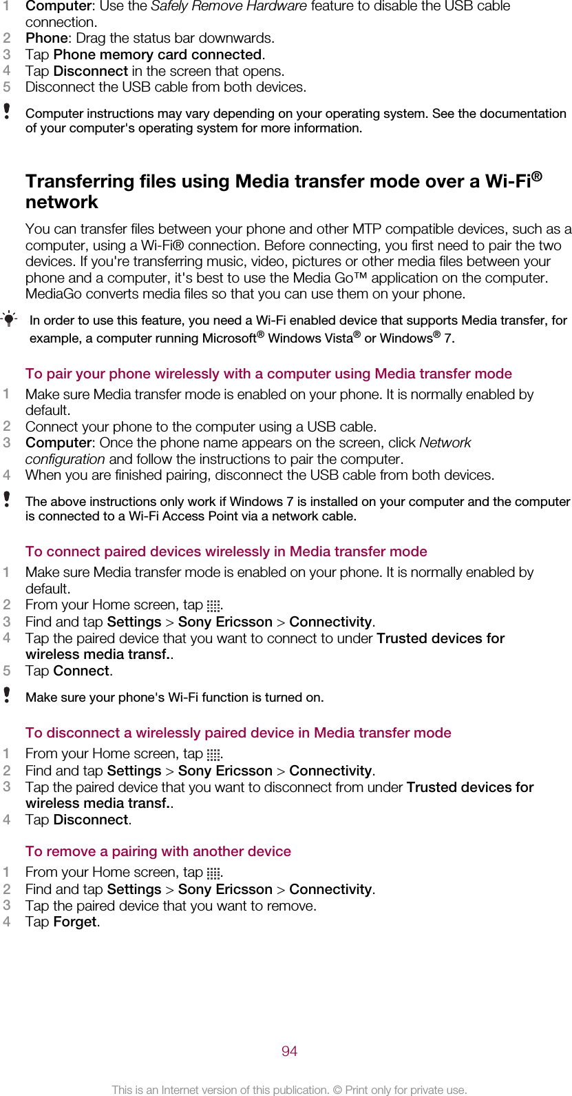 1Computer: Use the Safely Remove Hardware feature to disable the USB cableconnection.2Phone: Drag the status bar downwards.3Tap Phone memory card connected.4Tap Disconnect in the screen that opens.5Disconnect the USB cable from both devices.Computer instructions may vary depending on your operating system. See the documentationof your computer&apos;s operating system for more information.Transferring files using Media transfer mode over a Wi-Fi®networkYou can transfer files between your phone and other MTP compatible devices, such as acomputer, using a Wi-Fi® connection. Before connecting, you first need to pair the twodevices. If you&apos;re transferring music, video, pictures or other media files between yourphone and a computer, it&apos;s best to use the Media Go™ application on the computer.MediaGo converts media files so that you can use them on your phone.In order to use this feature, you need a Wi-Fi enabled device that supports Media transfer, forexample, a computer running Microsoft® Windows Vista® or Windows® 7.To pair your phone wirelessly with a computer using Media transfer mode1Make sure Media transfer mode is enabled on your phone. It is normally enabled bydefault.2Connect your phone to the computer using a USB cable.3Computer: Once the phone name appears on the screen, click Networkconfiguration and follow the instructions to pair the computer.4When you are finished pairing, disconnect the USB cable from both devices.The above instructions only work if Windows 7 is installed on your computer and the computeris connected to a Wi-Fi Access Point via a network cable.To connect paired devices wirelessly in Media transfer mode1Make sure Media transfer mode is enabled on your phone. It is normally enabled bydefault.2From your Home screen, tap  .3Find and tap Settings &gt; Sony Ericsson &gt; Connectivity.4Tap the paired device that you want to connect to under Trusted devices forwireless media transf..5Tap Connect.Make sure your phone&apos;s Wi-Fi function is turned on.To disconnect a wirelessly paired device in Media transfer mode1From your Home screen, tap  .2Find and tap Settings &gt; Sony Ericsson &gt; Connectivity.3Tap the paired device that you want to disconnect from under Trusted devices forwireless media transf..4Tap Disconnect.To remove a pairing with another device1From your Home screen, tap  .2Find and tap Settings &gt; Sony Ericsson &gt; Connectivity.3Tap the paired device that you want to remove.4Tap Forget.94This is an Internet version of this publication. © Print only for private use.