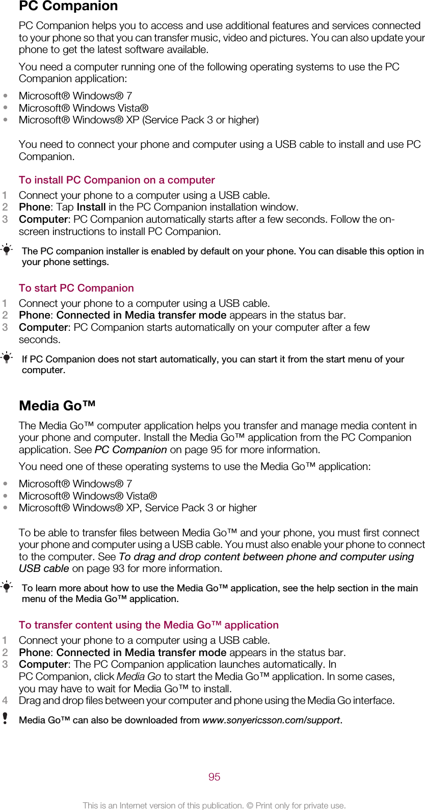 PC CompanionPC Companion helps you to access and use additional features and services connectedto your phone so that you can transfer music, video and pictures. You can also update yourphone to get the latest software available.You need a computer running one of the following operating systems to use the PCCompanion application:•Microsoft® Windows® 7•Microsoft® Windows Vista®•Microsoft® Windows® XP (Service Pack 3 or higher)You need to connect your phone and computer using a USB cable to install and use PCCompanion.To install PC Companion on a computer1Connect your phone to a computer using a USB cable.2Phone: Tap Install in the PC Companion installation window.3Computer: PC Companion automatically starts after a few seconds. Follow the on-screen instructions to install PC Companion.The PC companion installer is enabled by default on your phone. You can disable this option inyour phone settings.To start PC Companion1Connect your phone to a computer using a USB cable.2Phone: Connected in Media transfer mode appears in the status bar.3Computer: PC Companion starts automatically on your computer after a fewseconds.If PC Companion does not start automatically, you can start it from the start menu of yourcomputer.Media Go™The Media Go™ computer application helps you transfer and manage media content inyour phone and computer. Install the Media Go™ application from the PC Companionapplication. See PC Companion on page 95 for more information.You need one of these operating systems to use the Media Go™ application:•Microsoft® Windows® 7•Microsoft® Windows® Vista®•Microsoft® Windows® XP, Service Pack 3 or higherTo be able to transfer files between Media Go™ and your phone, you must first connectyour phone and computer using a USB cable. You must also enable your phone to connectto the computer. See To drag and drop content between phone and computer usingUSB cable on page 93 for more information.To learn more about how to use the Media Go™ application, see the help section in the mainmenu of the Media Go™ application.To transfer content using the Media Go™ application1Connect your phone to a computer using a USB cable.2Phone: Connected in Media transfer mode appears in the status bar.3Computer: The PC Companion application launches automatically. InPC Companion, click Media Go to start the Media Go™ application. In some cases,you may have to wait for Media Go™ to install.4Drag and drop files between your computer and phone using the Media Go interface.Media Go™ can also be downloaded from www.sonyericsson.com/support.95This is an Internet version of this publication. © Print only for private use.