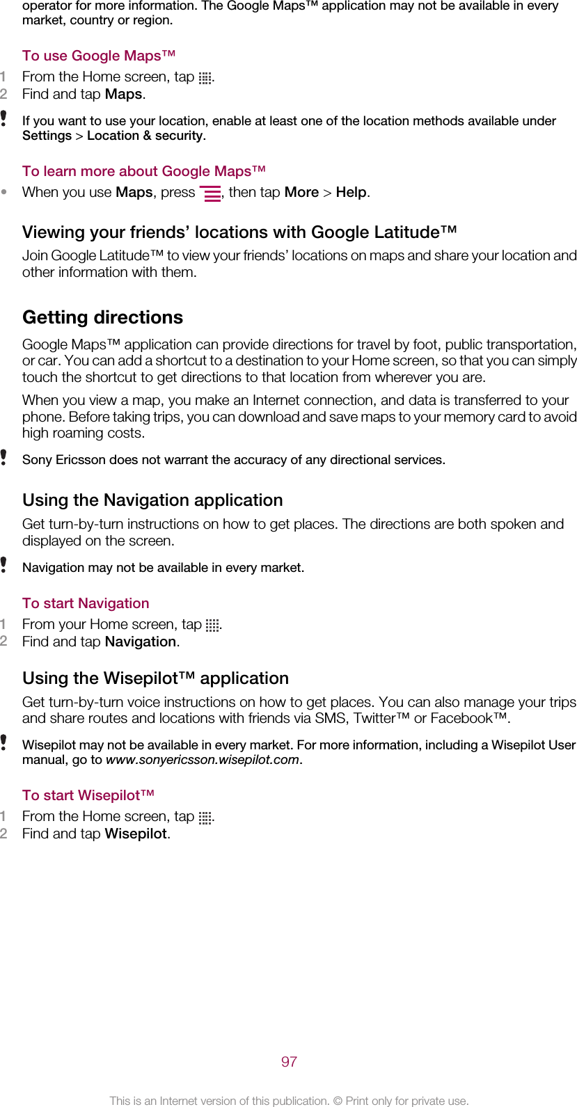 operator for more information. The Google Maps™ application may not be available in everymarket, country or region.To use Google Maps™1From the Home screen, tap  .2Find and tap Maps.If you want to use your location, enable at least one of the location methods available underSettings &gt; Location &amp; security.To learn more about Google Maps™•When you use Maps, press  , then tap More &gt; Help.Viewing your friends’ locations with Google Latitude™Join Google Latitude™ to view your friends’ locations on maps and share your location andother information with them.Getting directionsGoogle Maps™ application can provide directions for travel by foot, public transportation,or car. You can add a shortcut to a destination to your Home screen, so that you can simplytouch the shortcut to get directions to that location from wherever you are.When you view a map, you make an Internet connection, and data is transferred to yourphone. Before taking trips, you can download and save maps to your memory card to avoidhigh roaming costs.Sony Ericsson does not warrant the accuracy of any directional services.Using the Navigation applicationGet turn-by-turn instructions on how to get places. The directions are both spoken anddisplayed on the screen.Navigation may not be available in every market.To start Navigation1From your Home screen, tap  .2Find and tap Navigation.Using the Wisepilot™ applicationGet turn-by-turn voice instructions on how to get places. You can also manage your tripsand share routes and locations with friends via SMS, Twitter™ or Facebook™.Wisepilot may not be available in every market. For more information, including a Wisepilot Usermanual, go to www.sonyericsson.wisepilot.com.To start Wisepilot™1From the Home screen, tap  .2Find and tap Wisepilot.97This is an Internet version of this publication. © Print only for private use.