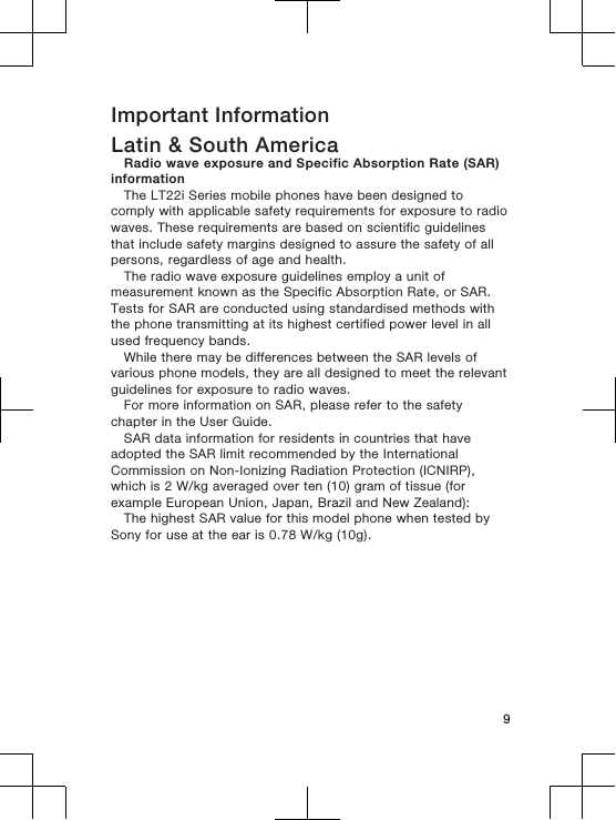 Important InformationLatin &amp; South AmericaRadio wave exposure and Specific Absorption Rate (SAR)informationThe LT22i Series mobile phones have been designed tocomply with applicable safety requirements for exposure to radiowaves. These requirements are based on scientific guidelinesthat include safety margins designed to assure the safety of allpersons, regardless of age and health.The radio wave exposure guidelines employ a unit ofmeasurement known as the Specific Absorption Rate, or SAR.Tests for SAR are conducted using standardised methods withthe phone transmitting at its highest certified power level in allused frequency bands.While there may be differences between the SAR levels ofvarious phone models, they are all designed to meet the relevantguidelines for exposure to radio waves.For more information on SAR, please refer to the safetychapter in the User Guide.SAR data information for residents in countries that haveadopted the SAR limit recommended by the InternationalCommission on Non-Ionizing Radiation Protection (ICNIRP),which is 2 W/kg averaged over ten (10) gram of tissue (forexample European Union, Japan, Brazil and New Zealand):The highest SAR value for this model phone when tested bySony for use at the ear is 0.78 W/kg (10g).9