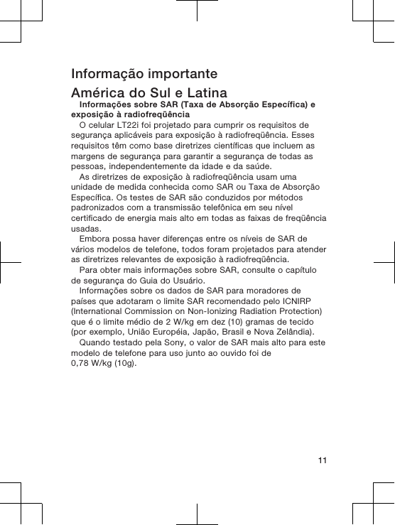 Informação importanteAmérica do Sul e LatinaInformações sobre SAR (Taxa de Absorção Específica) eexposição à radiofreqüênciaO celular LT22i foi projetado para cumprir os requisitos desegurança aplicáveis para exposição à radiofreqüência. Essesrequisitos têm como base diretrizes científicas que incluem asmargens de segurança para garantir a segurança de todas aspessoas, independentemente da idade e da saúde.As diretrizes de exposição à radiofreqüência usam umaunidade de medida conhecida como SAR ou Taxa de AbsorçãoEspecífica. Os testes de SAR são conduzidos por métodospadronizados com a transmissão telefônica em seu nívelcertificado de energia mais alto em todas as faixas de freqüênciausadas.Embora possa haver diferenças entre os níveis de SAR devários modelos de telefone, todos foram projetados para atenderas diretrizes relevantes de exposição à radiofreqüência.Para obter mais informações sobre SAR, consulte o capítulode segurança do Guia do Usuário.Informações sobre os dados de SAR para moradores depaíses que adotaram o limite SAR recomendado pelo ICNIRP(International Commission on Non-Ionizing Radiation Protection)que é o limite médio de 2 W/kg em dez (10) gramas de tecido(por exemplo, União Européia, Japão, Brasil e Nova Zelândia).Quando testado pela Sony, o valor de SAR mais alto para estemodelo de telefone para uso junto ao ouvido foi de0,78 W/kg (10g).11