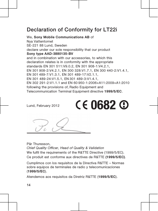 Declaration of Conformity for LT22iWe, Sony Mobile Communications AB ofNya VattentornetSE-221 88 Lund, Swedendeclare under our sole responsibility that our productSony type AAD-3880135-BVand in combination with our accessories, to which thisdeclaration relates is in conformity with the appropriatestandards EN 301 511:V9.0.2, EN 301 908-1:V4.2.1, EN 301 908-2:V4.2.1, EN 300 328:V1.7.1, EN 300 440-2:V1.4.1, EN 301 489-7:V1.3.1, EN 301 489-17:V2.1.1, EN 301 489-24:V1.5.1, EN 301 489-3:V1.4.1, EN 302 291-2:V1.1.1 and EN 60 950-1:2006+A11:2009+A1:2010 following the provisions of, Radio Equipment and Telecommunication Terminal Equipment directive 1999/5/EC.Lund, February 2012Pär Thuresson,Chief Quality Officer, Head of Quality &amp; ValidationWe fulfil the requirements of the R&amp;TTE Directive (1999/5/EC).Ce produit est conforme aux directives de R&amp;TTE (1999/5/EC).Cumplimos con los requisitos de la Directiva R&amp;TTE – Normassobre equipos de terminales de radio y telecomunicaciones(1999/5/EC).Atendemos aos requisitos da Diretriz R&amp;TTE (1999/5/EC).14