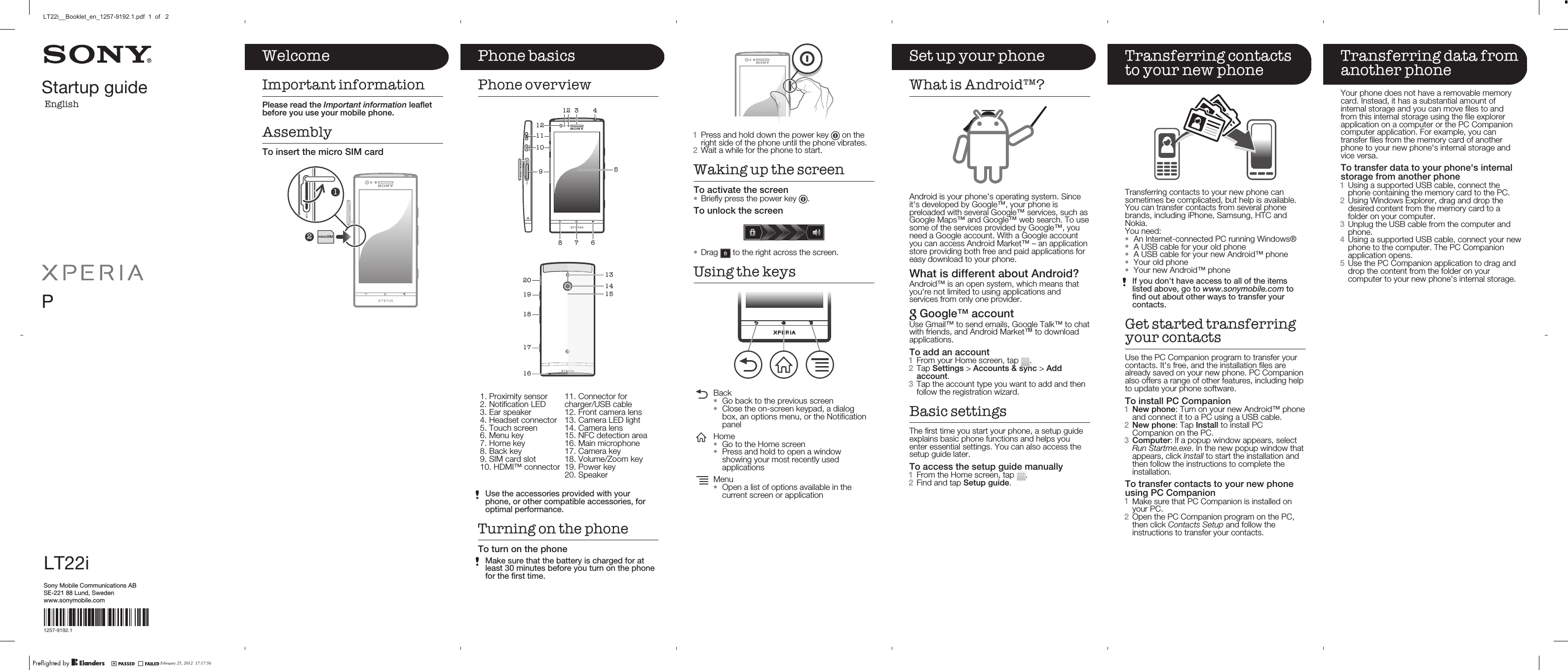 Startup guideEnglishPLT22iSony Mobile Communications ABSE-221 88 Lund, Swedenwww.sonymobile.com1257-9192.1Phone basicsPhone overview3 42156781291011   2019181713151416   1. Proximity sensor2. Notification LED3. Ear speaker4. Headset connector5. Touch screen6. Menu key7. Home key8. Back key9. SIM card slot10. HDMI™ connector11. Connector forcharger/USB cable12. Front camera lens13. Camera LED light14. Camera lens15. NFC detection area16. Main microphone17. Camera key18. Volume/Zoom key19. Power key20. SpeakerUse the accessories provided with yourphone, or other compatible accessories, foroptimal performance.Turning on the phoneTo turn on the phoneMake sure that the battery is charged for atleast 30 minutes before you turn on the phonefor the first time.1Press and hold down the power key   on theright side of the phone until the phone vibrates.2Wait a while for the phone to start.Waking up the screenTo activate the screen•Briefly press the power key  .To unlock the screen•Drag   to the right across the screen.Using the keysBack•Go back to the previous screen•Close the on-screen keypad, a dialogbox, an options menu, or the NotificationpanelHome•Go to the Home screen•Press and hold to open a windowshowing your most recently usedapplicationsMenu•Open a list of options available in thecurrent screen or applicationSet up your phoneWhat is Android™?Android is your phone&apos;s operating system. Sinceit&apos;s developed by Google™, your phone ispreloaded with several Google™ services, such asGoogle Maps™ and Google™ web search. To usesome of the services provided by Google™, youneed a Google account. With a Google accountyou can access Android Market™ – an applicationstore providing both free and paid applications foreasy download to your phone.What is different about Android?Android™ is an open system, which means thatyou&apos;re not limited to using applications andservices from only one provider. Google™ accountUse Gmail™ to send emails, Google Talk™ to chatwith friends, and Android Market™ to downloadapplications.To add an account1From your Home screen, tap  .2Tap Settings &gt; Accounts &amp; sync &gt; Addaccount.3Tap the account type you want to add and thenfollow the registration wizard.Basic settingsThe first time you start your phone, a setup guideexplains basic phone functions and helps youenter essential settings. You can also access thesetup guide later.To access the setup guide manually1From the Home screen, tap  .2Find and tap Setup guide.Transferring contactsto your new phoneTransferring contacts to your new phone cansometimes be complicated, but help is available.You can transfer contacts from several phonebrands, including iPhone, Samsung, HTC andNokia.You need:•An Internet-connected PC running Windows®•A USB cable for your old phone•A USB cable for your new Android™ phone•Your old phone•Your new Android™ phoneIf you don&apos;t have access to all of the itemslisted above, go to www.sonymobile.com tofind out about other ways to transfer yourcontacts.Get started transferringyour contactsUse the PC Companion program to transfer yourcontacts. It&apos;s free, and the installation files arealready saved on your new phone. PC Companionalso offers a range of other features, including helpto update your phone software.To install PC Companion1New phone: Turn on your new Android™ phoneand connect it to a PC using a USB cable.2New phone: Tap Install to install PCCompanion on the PC.3Computer: If a popup window appears, selectRun Startme.exe. In the new popup window thatappears, click Install to start the installation andthen follow the instructions to complete theinstallation.To transfer contacts to your new phoneusing PC Companion1Make sure that PC Companion is installed onyour PC.2Open the PC Companion program on the PC,then click Contacts Setup and follow theinstructions to transfer your contacts.Transferring data fromanother phoneYour phone does not have a removable memorycard. Instead, it has a substantial amount ofinternal storage and you can move files to andfrom this internal storage using the file explorerapplication on a computer or the PC Companioncomputer application. For example, you cantransfer files from the memory card of anotherphone to your new phone&apos;s internal storage andvice versa.To transfer data to your phone&apos;s internalstorage from another phone1Using a supported USB cable, connect thephone containing the memory card to the PC.2Using Windows Explorer, drag and drop thedesired content from the memory card to afolder on your computer.3Unplug the USB cable from the computer andphone.4Using a supported USB cable, connect your newphone to the computer. The PC Companionapplication opens.5Use the PC Companion application to drag anddrop the content from the folder on yourcomputer to your new phone&apos;s internal storage.WelcomeImportant informationPlease read the Important information leafletbefore you use your mobile phone.AssemblyTo insert the micro SIM card2microSIM1February 25, 2012  17:17:56LT22i__Booklet_en_1257-9192.1.pdf  1  of   2