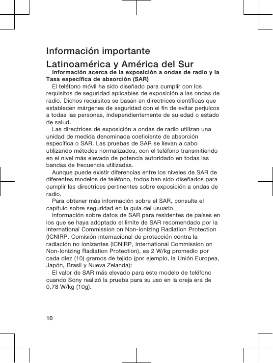 Información importanteLatinoamérica y América del SurInformación acerca de la exposición a ondas de radio y laTasa específica de absorción (SAR)El teléfono móvil ha sido diseñado para cumplir con losrequisitos de seguridad aplicables de exposición a las ondas deradio. Dichos requisitos se basan en directrices científicas queestablecen márgenes de seguridad con el fin de evitar perjuicosa todas las personas, independientemente de su edad o estadode salud.Las directrices de exposición a ondas de radio utilizan unaunidad de medida denominada coeficiente de absorciónespecífica o SAR. Las pruebas de SAR se líevan a caboutilizando métodos normalizados, con el teléfono transmitiendoen el nivel más elevado de potencia autoridado en todas lasbandas de frecuencia utilizadas.Aunque puede existir diferencias entre los niveles de SAR dediferentes modelos de teléfono, todos han sido diseñados paracumplir las directrices pertinentes sobre exposición a ondas deradio.Para obtener más información sobre el SAR, consulte elcapítulo sobre seguridad en la guía del usuario.Información sobre datos de SAR para residentes de países enlos que se haya adoptado el limite de SAR recomendado por laInternational Commission on Non-Ionizing Radiation Protection(ICNIRP, Comisión internacional de protección contra laradiación no ionizantes (ICNIRP, International Commission onNon-Ionizing Radiation Protection), es 2 W/kg promedio porcada diez (10) gramos de tejido (por ejemplo, la Unión Europea,Japón, Brasil y Nueva Zelanda):El valor de SAR más elevado para este modelo de teléfonocuando Sony realizó la prueba para su uso en la oreja era de0,78 W/kg (10g).10