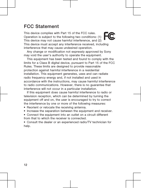 FCC StatementThis device complies with Part 15 of the FCC rules.Operation is subject to the following two conditions: (1)This device may not cause harmful interference, and (2)This device must accept any interference received, includinginterference that may cause undesired operation.Any change or modification not expressly approved by Sonymay void the user&apos;s authority to operate the equipment.This equipment has been tested and found to comply with thelimits for a Class B digital device, pursuant to Part 15 of the FCCRules. These limits are designed to provide reasonableprotection against harmful interference in a residentialinstallation. This equipment generates, uses and can radiateradio frequency energy and, if not installed and used inaccordance with the instructions, may cause harmful interferenceto radio communications. However, there is no guarantee thatinterference will not occur in a particular installation.If this equipment does cause harmful interference to radio ortelevision reception, which can be determined by turning theequipment off and on, the user is encouraged to try to correctthe interference by one or more of the following measures:•Reorient or relocate the receiving antenna.•Increase the separation between the equipment and receiver.•Connect the equipment into an outlet on a circuit differentfrom that to which the receiver is connected.•Consult the dealer or an experienced radio/TV technician forhelp.12